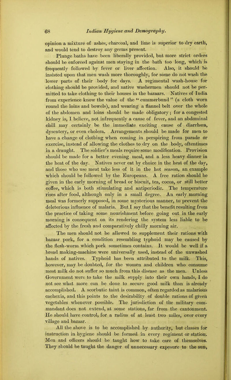 opinion a mixture of ashes, charcoal, and lime is superior to dry earth, and would tend to destroy any germs present. Plunge baths have been liberally provided, but more strict orders should be enforced against men staying in the bath too long, which is frequently followed by fever or liver affection. Also, it should be insisted upon that men wash more thoroughly, for some do not wash the lower parts of their body for days. A regimental wash-house for clothing should be provided, and native washermen should not be per- mitted to take clothing to their houses in the bazaars. Natives of India from experience know the value of the “ cummerbund ” (a cloth worn round the loins and bowels), and wearing a flannel belt over the whole of the abdomen and loins .should be made obligatory; for a congested kidney is, I believe, not infrequently a cause of fever, and an abdominal chill may certainly be the immediate exciting cause of diarrhoea, dysentery, or even cholera. Arrangements should be made for men to have a change of clothing when coming in perspiring from parade or exercise, instead of allowing the clothes to dry on the body, oftentimes in a draught. The soldier’s meals require some modification. Provision should be made for a better evening meal, and a less heavy dinner in the heat of the day. Natives never eat by choice in the heat of the day, and those who use meat take less of it in the hot season, an example which should be followed by the Europeans. A free ration should be given in the early morning of bread or biscuit, tea, cocoa, or still better coffee, which is both stimulating and antiperiodic. The temperature rises after food, although only in a small degree. An early morning meal was formerly supposed, in some mysterious manner, to prevent the deleterious influence of malaria. But I say that the benefit resulting from the practice of taking some nourishment before going out in the early morning is consequent on its rendering the system less liable to be affected by the fresh and comparatively chilly morning air. The men should not be allowed to supplement their rations with bazaar pork, for a condition resembling typhoid may be caused by the flesh-worm which pork sometimes contains. It would be well if a bread making-machine were universally used, instead of the unwashed hands of natives. Typhoid has been attributed to the milk. This, however, may be doubted, for the women and children who consume most milk do not suffer so much from this disease as the men. Unless Grovernment were to take the milk supply into their own hands, I do not see what more can be done to secure good milk than is already accomplished. A scorbutic taint is common, often regarded as malarious cachexia, and this points to the desirability of double rations of green vegetables whenever possible. The jurisdiction of the military com- mandant does not extend, at some stations, far from the cantonment. He should have control, for a radius of at least two miles, over every village and bazaar. All the above is to be accomplished by authority, but classes for instruction in hygiene should be formed in every regiment or station. Men and officers should be taught how to take care of themselves. They sliould be taught the danger of unnecessary exposure to the sun.