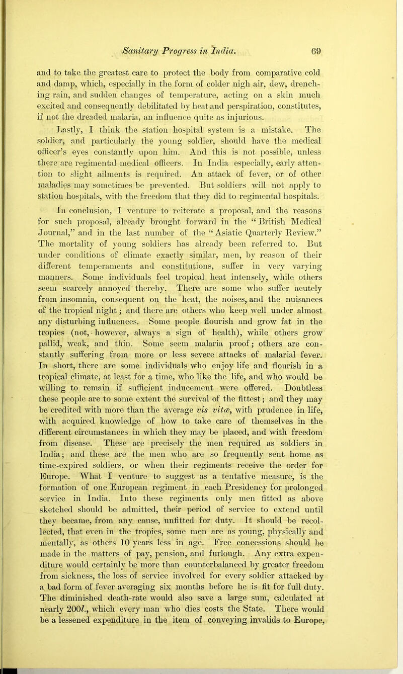 and to take the greatest care to protect the body from comparative cold and damp, which, especially in the form of colder nigh air, dew, drench- ing rain, and sndden changes of temperature, acting on a skin much excited and consequently debilitated by heat and perspiration, constitutes, if not the dreaded malaria, an influence quite as injurious. Lastly, I think the station hospital system is a mistake. The soldier, and particuhirly the yoTing soldier, should have the medical ofiicer’s eyes constantly upon him. And this is not ]:>ossible, unless there are regimental medical officers. In India especially, early atten- tion to slight ailments is required. An attack of fever, or of other maladies may sometimes be prevented. But soldiers will not apply to station hospitals, with the free<lom that they did to regimental hospitals. In conclusion, I venture to reiterate a proposal, and the reasons for such proposal, already brought forward in the “ British Medical Journal,” and in the last number of the “ Asiatic Quarterly Eeview.” The mortality of young soldiers has already been referred to. But under conditions of climate exactly similar, men, by reason of their different temperaments and constitutions, suffer in very varying manners. Some individuals feel tropical heat intensely, while others seem scarcely annoyed thereby. There are some who suffer acutely from insomnia, consequent on the heat, the noises, and the nuisances of the tropical night; and there are others who keep well under almost any disturbing influences. Some people flourish and grow fat in the tropics (not, • however, always a sign of health), Avhile others grow pallid, weak, and thin. Some seem malaria proof; others are con- stantly suffering from more or less severe attacks of malarial fever. In short, there are some individuals who enjoy life and flourish in a tropical climate, at least for a time, who like the life, and who would be willing to remain if sufficient inducement were offered. Doubtless these people are to some extent the survival of the fittest; and they may be credited with more than the average vis vitce, with prudence in life, with acquired knowledge of how to take care of themselves in the different circumstances in which they may be placed, and with freedom from disease. These are precisely the men required as soldiers in India; and these are the men who are so frequently sent home as time-expired soldiers, or when their regiments receive the order for Europe. What I venture to suggest as a tentative measure, is the formation of one European regiment in each Presidency for prolonged service in India. Into these regiments only men fitted as above sketched should be admitted, their period of service to extend until they became, from any cause, unfitted for duty. It should be recol- lected, that even in the tropics, some men are as young, physically and mentall}', as others 10 years less in age. Free concessions should be made in the matters of pay, pension, and furlough. Any extra expen- diture would certainly be more than counterbalanced by greater freedom from sickness, the loss of service involved for every soldier attacked by a bad form of fever averaging six months before he is fit for full duty. The diminished death-rate would also save a large sum, calculated at nearly 200/., which every man who dies costs the State. There would be a lessened expenditure in the item of conveying invalids to Europe,