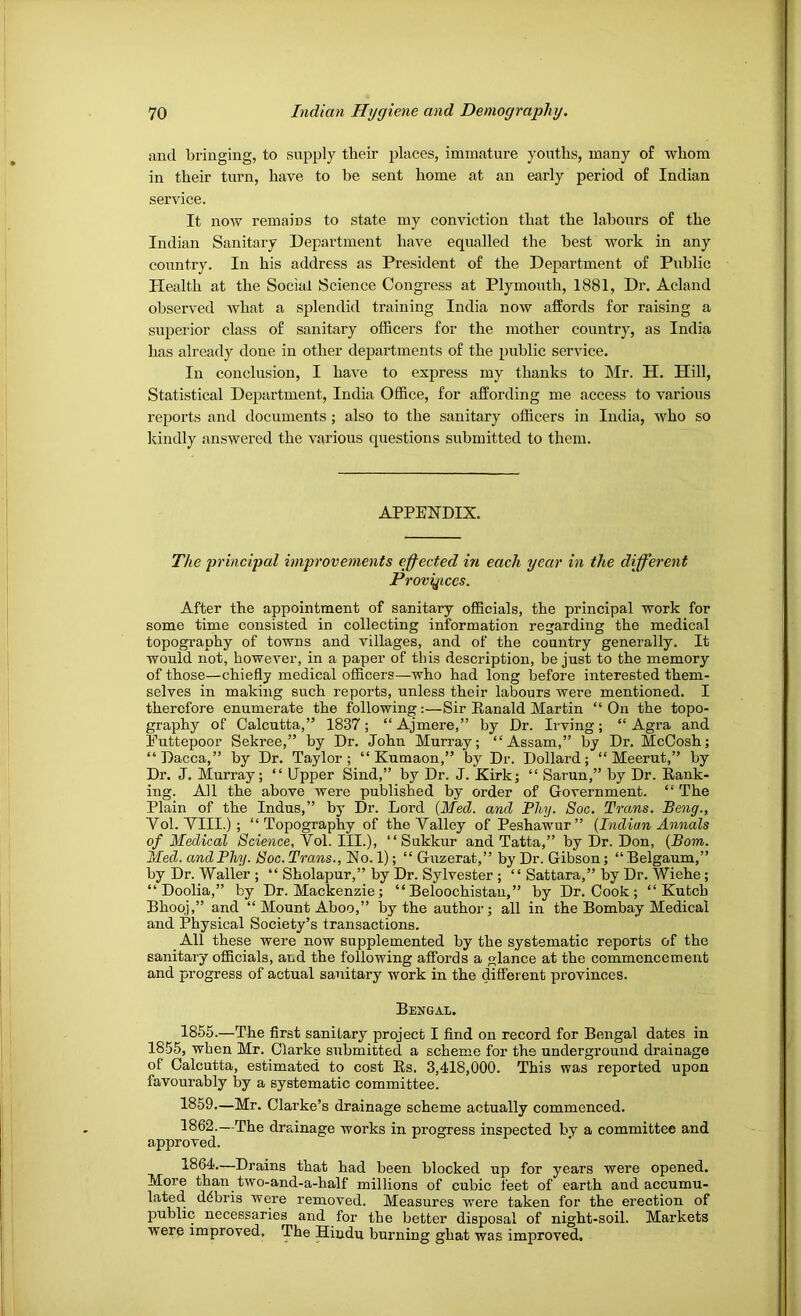 and bringing, to supply their places, immature youths, many of whom in their turn, have to be sent home at an early period of Indian service. It now remains to state my conviction that the labours of the Indian Sanitary Department have equalled the best work in any country. In his address as President of the Department of Public Health at the Social Science Congress at Plymouth, 1881, Dr. Acland observed what a splendid training India now affords for raising a superior class of sanitary officers for the mother country, as India has already done in other departments of the public service. In conclusion, I have to exjrress my thanks to Mr. H. Hill, Statistical Department, India Office, for affording me access to various reports and documents ; also to the sanitary officers in India, who so kindly answered the various questions submitted to them. APPENDIX. The principal improvements effected in each year in the different Provyices. After the appointment of sanitary officials, the principal work for some time consisted in collecting information regarding the medical topography of towns and villages, and of the country generally. It would not, however, in a paper of this description, be just to the memory of those—chiefly medical officers—who had long before interested them- selves in making such reports, unless their labours were mentioned. I therefore enumerate the following:—Sir Ranald Martin “ On the topo- graphy of Calcutta,” 1837; “ Ajmere,” by Dr. Irving; “Agra and Euttepoor Sekree,” by Dr. John Murray; “Assam,” by Dr. McCosh; “Dacca,” by Dr. Taylor; “ Kumaon,” by Dr. Dollard; “Meerut,” by Dr. J. Murray; “ Upper Sind,” by Dr. J. Kirk; “ Sarun,” by Dr. Rank- ing. All the above were published by order of Government. “ The Plain of the Indus,” by Dr. Lord {Med. and Fliy. 8oc. Trans, Beng., Vol. VIII.) ; “Topography of the Valley of Peshawur” (Indian Annals of Medical Science, Yo\. 111.), “ Sukkur and Tatta,” by Dr. Don, (Bom. Med. and Bliy. Soc. Trans., No. 1); “ Guzerat,” by Dr. Gibson; “ Belgaum,” by Dr. Waller ; “ Sholapur,” by Dr. Sylvester ; “ Sattara,” by Dr. Wiehe; “ Doolia,” by Dr. Mackenzie; “ Beloochistau,” by Dr. Cook ; “ Kutch Bhoqj,” and “ Mount Aboo,” by the author; all iir the Bombay Medical and Physical Society’s transactions. All these were now supplemented by the systematic reports of the sanitary officials, and the following affords a glance at the commencement and progress of actual sanitary work in the different provinces. Bengal. 1855.—The first sanitary project I find on record for Bengal dates in 1855, when Mr. Clarke submitted a scheme for the underground drainage of Calcutta, estimated to cost Rs. 3,4d8,000. This was reported upon favourably by a systematic committee. 1859—Mr. Clarke’s drainage scheme actually commenced. 1862.—The drainage works in progress inspected by a committee and approved. non. 1864.—Drains that had been blocked up for years were opened. More than two-and-a-half millions of cubic feet of earth and accumu- lated debris were removed. Measures were taken for the erection of public necessaries and for the better disposal of night-soil. Markets were improved, The Hindu burning ghat was improved.