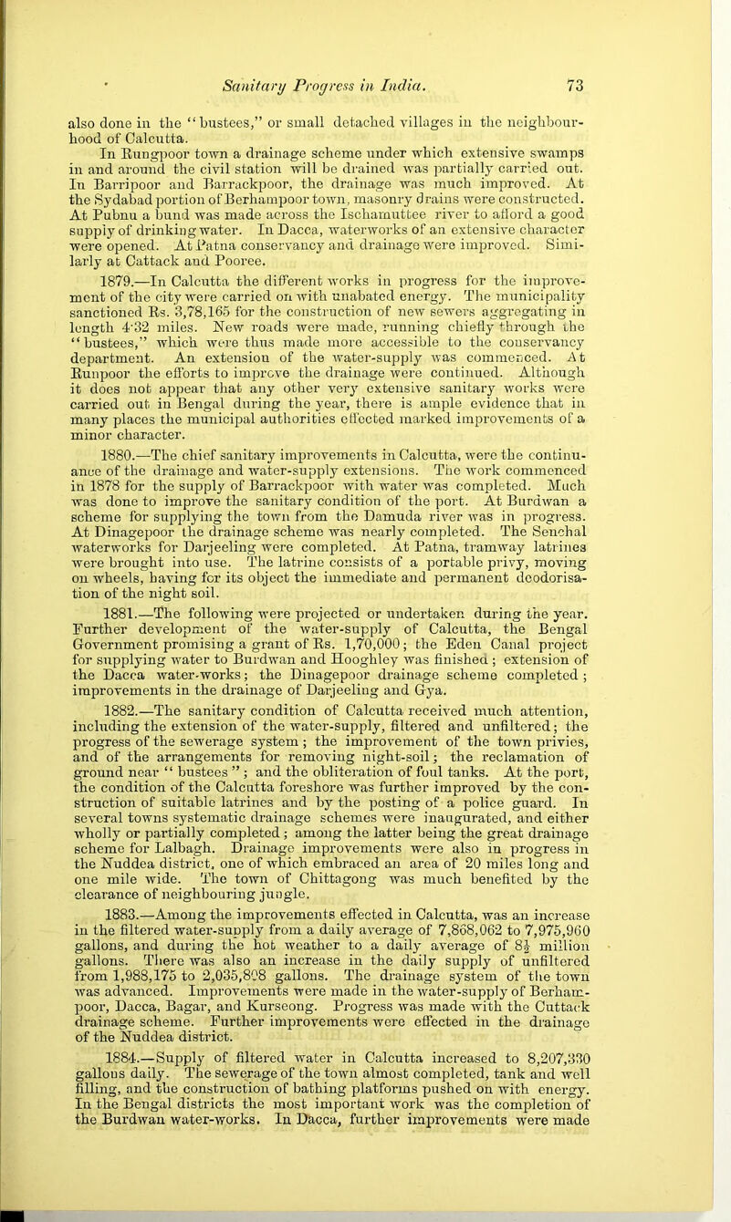 also done in the “bustees,” or small detached villages in the neighbour- hood of Calcutta. In Kungpoor town a drainage scheme under which extensive swamps in and around the civil station will be drained was partially carried out. In Barripoor and Barrackpoor, the drainage was much improved. At the iSydabad portion ofBerhampoor town, masonry drains were constructed. At Pubnu a bund was made across the Ischamuttee river to afford a good supply of drinking water. In Dacca, waterworks of an extensive character were opened. At Patna conservancy and drainage were improved. Simi- larly at Oattack and Pooree. 1879. —In Calcutta the different works in progress for the improve- ment of the city were carried on with unabated energy. The municipality sanctioned Rs. 3,78,165 for the construction of new sewers aggregating in length 4'32 miles. New roads were made, imnning chiefly through rhe “bustees,” which were thus made more accessible to the couservancy department. An extension of the water-supply was commenced. At Runpoor the efforts to improve the drainage were continued. Although it does not appear that any other very extensive sanitary works were carried out in Bengal during the year, there is ample evidence that in many places the municipal authorities effected marked improvements of a minor character. 1880. —The chief sanitary improvements in Calcutta, were the continu- ance of the drainage and water-supply extensions. The work commenced in 1878 for the supply of Barrackpoor with water was completed. Much was done to improve the sanitary condition of the port. At Burdwan a scheme for supplying the town from the Damuda river was in progress. At Dinagepoor the drainage scheme was nearly completed. The Senchal waterworks for Darjeeling were completed. At Patna, tramway latrines were brought into use. The latrine consists of a portable privy, moving on wheels, having for its object the immediate and permanent deodorisa- tion of the night soil. 1881. —The following were projected or undertaken during the year. Further development of the water-supply of Calcutta, the Bengal Government promising a grant of Rs. 1,70,000; the Eden Canal pi’oject for supplying water to Burdwan and Hooghley was finishea ; extension of the Dacca water-works; the Dinagepoor drainage scheme completed ; improvements in the drainage of Darjeeling and Gya. 1882. —The sanitary condition of Calcutta received much attention, including the extension of the water-supply, filtered and unfiltered; the progress of the sewerage system ; the improvement of the town privies, and of the arrangements for I’emoving night-soil; the reclamation of ground near ‘ ‘ bustees ” ; and the obliteration of foul tanks. At the port, the condition of the Calcutta foreshore was further improved by the con- struction of suitable latrines and by the posting of a police guard. In several towns systematic drainage schemes were inaugurated, and either wholly or partially completed; among the latter being the great drainage scheme for Lalbagh. Drainage improvements were also in progress in the Nuddea district, one of which embraced an area of 20 miles long and one mile wide. The town of Chittagong was much benefited by the clearance of neighbouring jungle. 1883. —Among the improvements effected in Calcutta, was an increase in the filtered water-supply from a daily average of 7,868,062 to 7,975,960 gallons, and during the hob weather to a daily average of 85- million gallons. Tliere was also an increase in the daily supply of unfiltered from 1,988,175 to 2,035,808 gallons. The drainage system of the town was advanced. Improvements were made in the water-supply of Berham- poor, Dacca, Bagar, and Kurseong. Progress was made with the Cuttactk drainage scheme. Further improvements were effected in the drainage of the Nuddea district. 1884. — Supply of filtered water in Calcutta increased to 8,207,330 gallous daily. The sewerage of the town almost completed, tank and well filling, and the construction of bathing platforms pushed on with energy. In the Bengal districts the most important work was the completion of the Burdwan water-works. In Dacca, further improvements were made