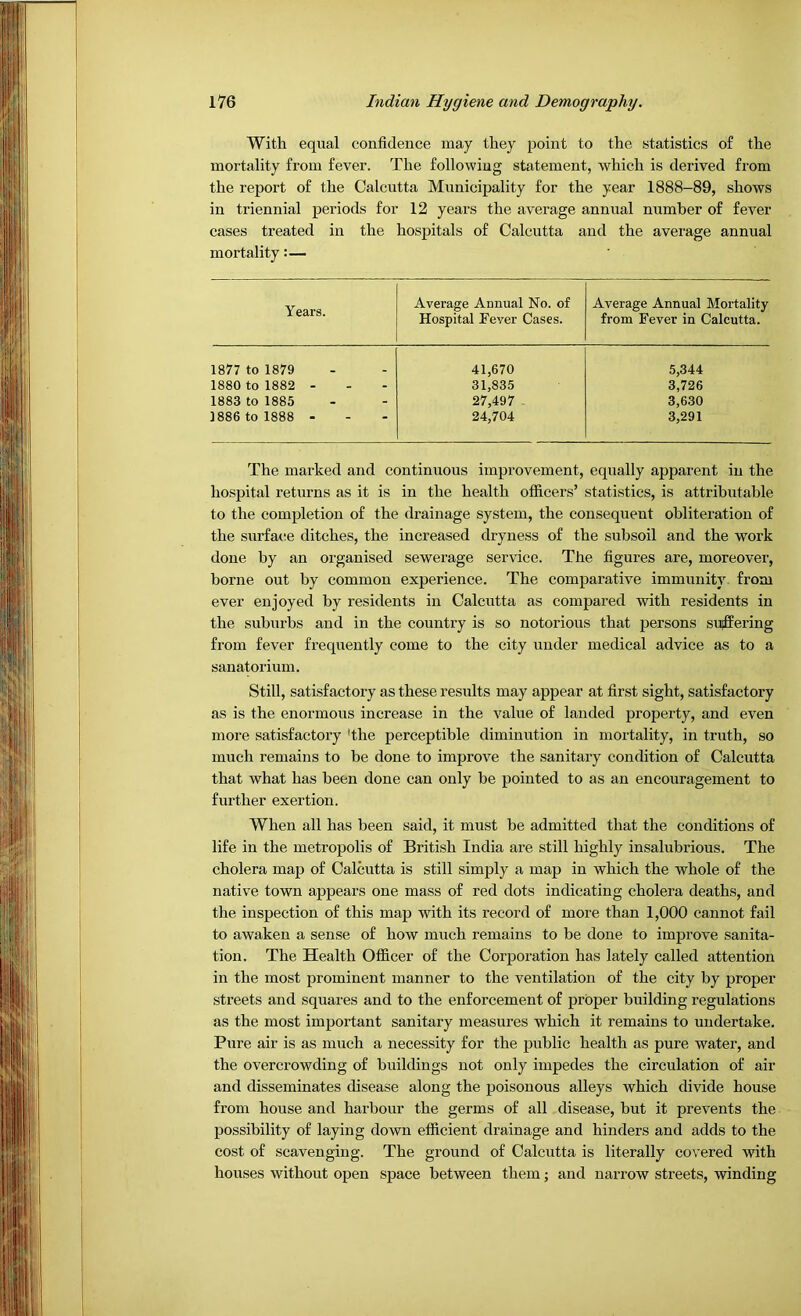With equal confidence may they point to the statistics of the mortality from fever. The following statement, which is derived from the report of the Calcutta Municipality for the year 1888-89, shows in triennial periods for 12 years the average annual number of fever cases treated in the hospitals of Calcutta and the average annual mortality:— ' Years. Average Annual No. of Hospital Fever Cases. Average Annual Mortality from Fever in Calcutta. 1877 to 1879 41,670 5,344 1880 to 1882 - 31,835 3,726 1883 to 1885 27,497 3,630 1886 to 1888 - 24,704 3,291 The marked and continuous improvement, equally apparent in the hospital returns as it is in the health officers’ statistics, is attributable to the completion of the drainage system, the consequent obliteration of the surface ditches, the increased dryness of the subsoil and the work done by an organised sewerage service. The figures are, moreover, borne out by common experience. The comparative immunity from ever enjoyed by residents in Calcutta as compared with residents in the suburbs and in the country is so notorious that persons suffering from fever frequently come to the city under medical advice as to a sanatorium. Still, satisfactory as these results may appear at first sight, satisfactory as is the enormous increase in the value of landed property, and even more satisfactory 'the perceptible diminution in mortality, in truth, so much remains to be done to improve the sanitary condition of Calcutta that what has been done can only be pointed to as an encouragement to further exertion. When all has been said, it must be admitted that the conditions of life in the metropolis of British India are still highly insalubrious. The cholera map of Calcutta is still simply a map in which the whole of the native town appears one mass of red dots indicating cholera deaths, and the inspection of this map with its record of more than 1,000 cannot fail to awaken a sense of how much remains to be done to improve sanita- tion. The Health Officer of the Corporation has lately called attention in the most prominent manner to the ventilation of the city by proper streets and squares and to the enforcement of proper building regulations as the most important sanitary measures which it remains to undertake. Pure air is as much a necessity for the public health as pure water, and the overcrowding of buildings not only impedes the circulation of air and disseminates disease along the poisonous alleys which divide house from house and harbour the germs of all disease, but it prevents the possibility of laying down efficient drainage and hinders and adds to the cost of scavenging. The ground of Calcutta is literally covered with houses without open space between them; and narrow streets, winding
