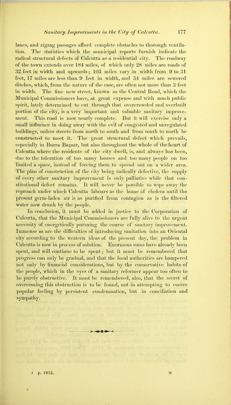 lanes, anti zigzag passages afford complete obstacles to thorough ventila- tion. The statistics which the municipal reports furnish indicate the radical structural defects of Calcutta as a residential city. The roadway of the town extends over 184 miles, of which only 28 miles are roads of 32 feet in width and upwards; 103 miles vary in width from 9 to 31 feet, 17 miles are less than 9 feet in width, and 34 miles are sewered ditches, which, from the nature of the case, are often not more than 3 feet in width. The fine new street, known as the Central Koad, which the Municipal Commissioners have, at great expense and with much public spirit, lately determined to cut through that overcrowded and overbuilt portion of the city, is a very important and valuable sanitary improve- ment. This road is now nearly complete. But it will exercise only a small influence in doing away with the evil of congested and unregulated buildings, unless streets from north to south and from south to noith be constructed to meet it. The great structural defect which prevails, especially in Burra Bazaar, but also throughout the whole of the heart of Calcutta where the residents of the city dwell, is, and .alwaj’s has been, due to the toleration of too many houses and too many people on too limited a space, instead of forcing them to spiead out on a wider area. The plan of construction of the city being radically defective, the sujjply of every other sanitary improvement is only palliative while that con- stitutional defect remains. It will never be possible to wipe away the reproach under which Calcutta labours as the home of cholera until the present germ-laden air is as purified from contagion as is the filtered water now drunk by the people. In conclusion, it must be added in justice to the Corporation of Calcutta, that the Municipal Commissioners are fully alive to the urgent necessity of energetically pursuing the course of sanitary improvement. Immense as are the difficulties of introducing sanitation into an Oriental city according to the western ideas of the present day, the problem in Calcutta is now in pro(;ess of solution. Enormous sums have already been spent, and will continue to be spent; but it must be remembered that progress can only be gradual, and that the local authorities are hampered not only by financial considerations, but by the conservative habits of the people, which in the eyes of a sanitary reformer appear too often to be purely obstructive. It nutst be remembered, also, that the secret of overcoming this obstruction is to be found, not in attempting to coeice popular feeling by persistent condemnation, but in conciliation and sympathy. i p. 1915, M