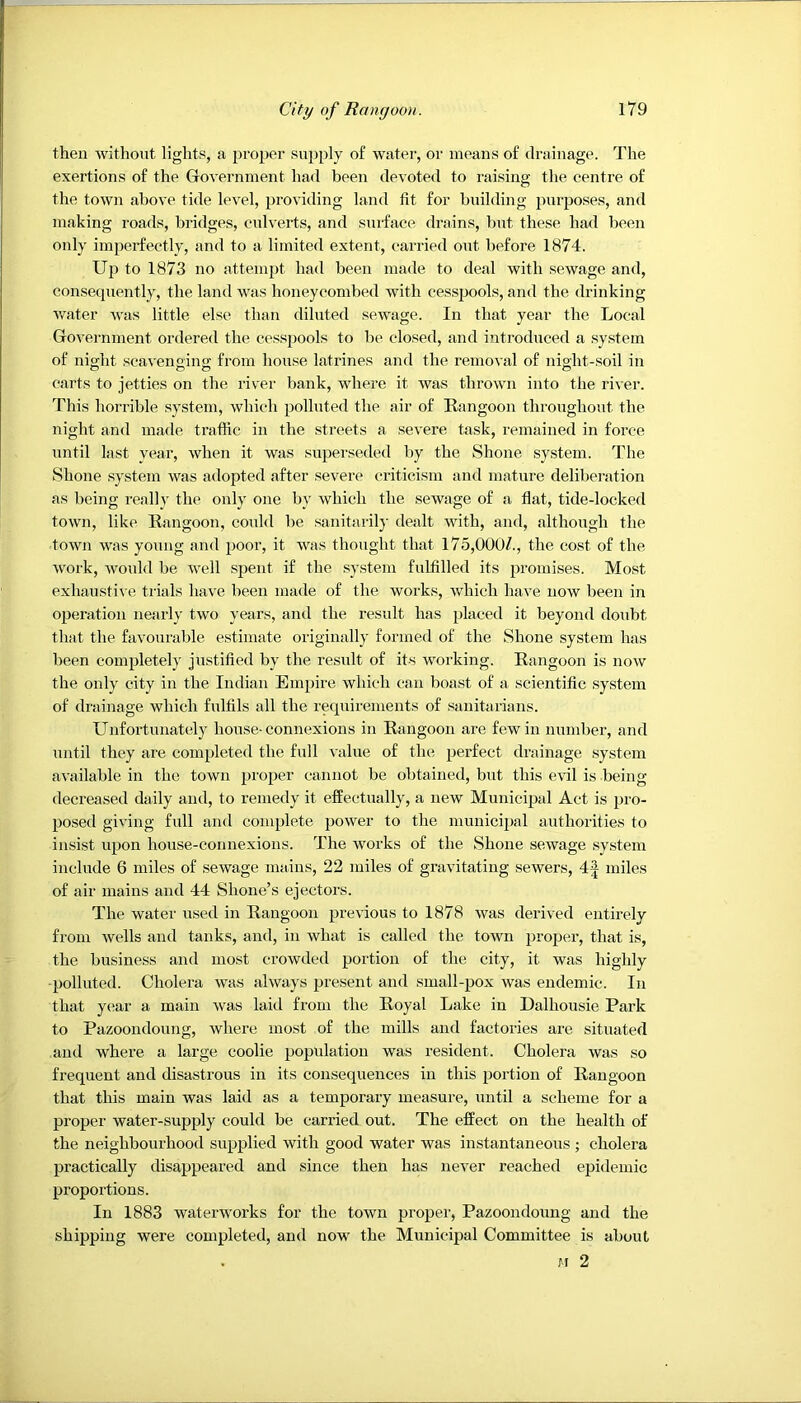 then without lights, a proper supply of water, or means of drainage. The exertions of the Government had been devoted to raising the centre of the town above tide level, providing land fit for building purposes, and making roads, bridges, culverts, and surface drains, Imt these had been only imperfectly, and to a limited extent, carried out before 1874. Up to 1873 no attempt had been made to deal with sewage and, consequently, the land was honeycombed with cesspools, and the drinking water was little else than diluted sewage. In that year the Local Government ordered the cesspools to be closed, and introduced a .system of night scavenging from house latrines and the removal of night-soil in carts to jetties on the river bank, where it was thrown into the river. This horrible system, which polluted the air of Rangoon throughout the night and made traffic in the streets a severe task, remained in force until last year, when it was superseded by the Shone system. The Shone system was adopted after severe criticism and mature delibeiation as being really the only one by which the sewage of a flat, tide-locked town, like Rangoon, could be sanitarily dealt with, and, although the town was young and poor, it was thought that 175,0007, the cost of the work, would be Avell .spent if the sy.stem fulfilled its promises. Mo.st exhaustiA e trials haA’e been made of the Avorks, Avhich have noAV been in operation nearly tAvo years, and the result has placed it beyond doubt that the favourable estimate originally formed of the Shone system has been completely justified by the result of its working. Rangoon is noAV the only city in the Indian Em})ire Avhich can boast of a scientific system of drainage which fulfils all the requirements of sanitarians. Unfortunately house-connexions in Rangoon are few in number, and until they are completed the full value of the perfect drainage system available in the town proper cannot be obtained, but this eA’il is being decreased daily and, to remedy it effectually, a new Municipal Act is pro- posed giving full and complete jjower to the municipal authorities to insist upon house-connexions. The Avorks of the Shone seAvage .system include 6 miles of seAvage mains, 22 miles of gravitating sewers, 4^ miles of air mains and 44 Shone’s ejectors. The Avater used in Rangoon previous to 1878 was derived entirely from Avells and tanks, and, in what is called the toAvn proper, that is, the business and most crowded portion of the city, it was highly polluted. Cholera Avas ahvays present and small-pox was endemic. In that year a main Avas laid from the Royal Lake in Dalhousie Park to Pazooudoung, Avhere most of the mills and factories are situated and where a large coolie population was resident. Cholera Avas so frequent and disastrous in its consequences in this portion of Rangoon that this main was laid as a temporary measure, until a scheme for a proper water-supply could be carried out. The effect on the health of the neighbourhood supplied with good water was instantaneous ; cholera practically disappeared and since then has never reached epidemic proportions. In 1883 waterworks for the town proper, Pazooudoung and the shipping were completed, and now the Municipal Committee is about . j'f 2
