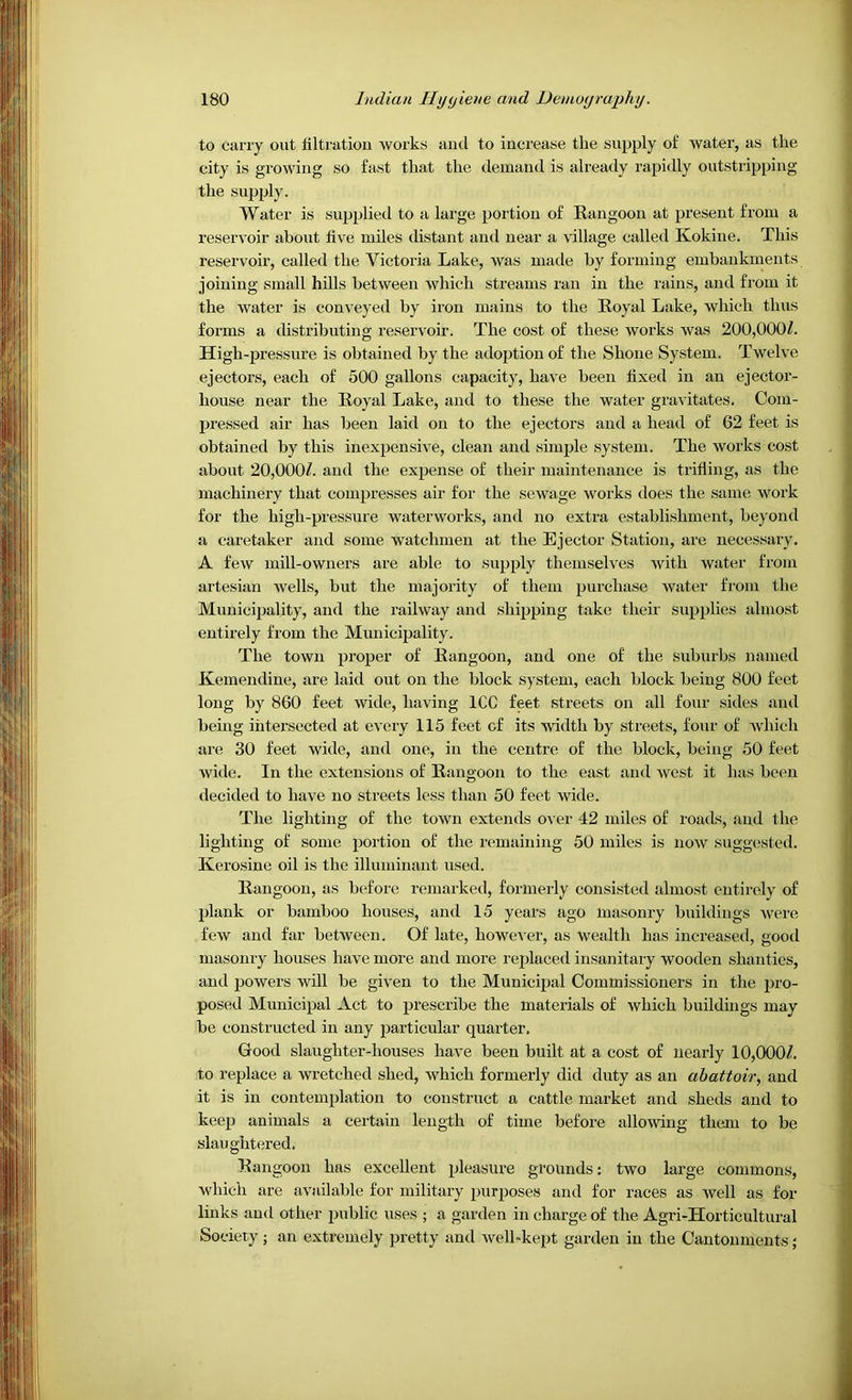 to carry out liltratiou works and to increase the supply of water, as the city is growing so fast that the demand is already rapidly outstripping the supply. Water is sujjplied to a large portion of Rangoon at present from a reservoir about five miles distant and near a village called Kokine. This reservoir, called the Victoria Lake, was made by forming embankments joining small hills between which streams ran in the rains, and from it the water is conveyed by iron mains to the Royal Lake, which thus forms a distributing reservoir. The cost of these works was 200,000/. High-pressure is obtained by the adoption of the Shone System. Twelve ejectors, each of 500 gallons capacity, have been fixed in an ejector- house near the Royal Lake, and to these the water gravitates. Com- pressed air has been laid on to the ejectors and a head of 62 feet is obtained by this inexpensive, clean and simple system. The works cost about 20,000/. and the expense of their maintenance is trifling, as the machinery that compresses air for the sewage works does the same work for the high-pressure waterworks, and no extra establishment, beyond a caretaker and some watchmen at the Ejector Station, are necessary. A few mill-owners are able to supply themselves with water from artesian wells, but the majority of them purchase water fi'om the Municipality, and the railway and shipping take their supplies almost entirely from the Municipality. The town proper of Rangoon, and one of the suburbs named Kemendine, are laid out on the block system, each block being 800 feet long by 860 feet wide, having ICC feet streets on all four sides and being intersected at every 115 feet of its width by streets, four of which are 30 feet wide, and one, in the centre of the block, being 50 feet wide. In the extensions of Rangoon to the east and west it has been decided to have no streets less than 50 feet wide. The lighting of the town extends over 42 miles of roads, and the lighting of some portion of the remaining 50 miles is now suggested. Kerosine oil is the illumiiiant used. Rangoon, as before remarked, formerly consisted almost entirely of plank or bamboo houses, and 15 years ago masonry buildings were few and far between. Of late, however, as wealth has increased, good masonry houses have more and more replaced insanitary wooden shanties, and powers will be given to the Municipal Commissioners in the pro- posed Municipal Act to prescribe the materials of which buildings may be constructed in any particular quarter. Good slaughter-houses have been built at a cost of nearly 10,000/. to replace a wretched shed, which formerly did duty as an abattoir, and it is in contemplation to construct a cattle market and sheds and to keep animals a certain length of time before allowing them to be slaughtered. Rangoon has excellent pleasure grounds: two large commons, M'hich are available for military purposes and for races as Avell as for links and other public uses ; a garden in charge of the Agri-Horticultural Society; an extremely pretty and well-kept garden in the Cantonments;