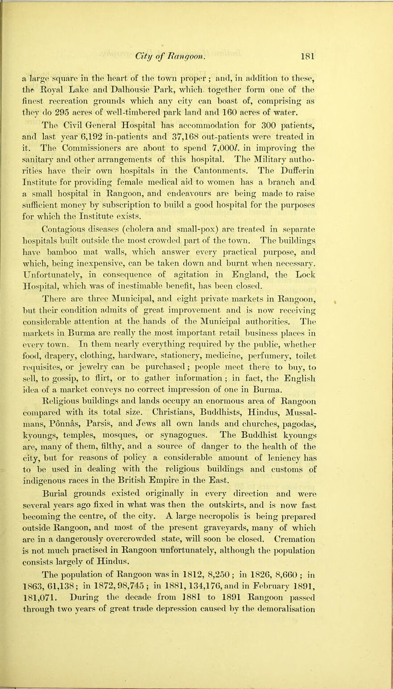 a large square in the heart of the town proper; and, in a<ldition to these, the Royal Lake and Dalhousie Park, which together form one of the finest recreation grounds which any city can boast of, comprising as they do 295 acres of well-timbered park land and 160 acres of water. The Civil General Hospital has accommodation for 300 patients, and last year 6,192 in-patients and 37,168 out-patients were treated in it. The Commissioners are about to spend 7,000/. in improving the sanitary and other arrangements of this hospital. The Military autho- rities have their own hospitals in the Cantonments. The Dufferin Institute for providing female medical aid to women has a branch and a small hospital in Rangoon, and endeavours are being made to raise sufficient money by subscription to build a good hospital for the purposes for which the Institute exists. Contagious diseases (cholera and small-pox) are treated in separate hospitals built outside the most crowded part of the town. The buildings have bamboo mat walls, which answer every practical purpose, and which, being inexpensive, can be taken down and burnt when necessary. Unfortunately, in consequence of agitation in England, the Lock Hospital, which was of inestimable benefit, has been closed. There are three Municipal, and eight private markets in Rangoon, but their condition admits of great improvement and is now receiving considerable attention at the hands of the Mnnicipal authorities. The markets in Burma are really the most important retail business places in every town. In them nearly everything required by the public, whether food, drapery, clothing, hardware, stationery, medicine, perfumery, toilet napiisites, or jewelry can be purchased; people meet there to buy, to sell, to gossip, to flirt, or to gather information ; in fact, the English idea of a market conveys no correct impression of one in Bnrma. Religious buildings and lands occupy an enormous area of Rangoon compared with its total size. Christians, Buddhists, Hindus, Mussal- mans, Ponnas, Parsis, and Jews all own lands and churches, pagodas, kyoungs, temples, mosques, or synagogues. The Buddhist kyoungs are, many of them, filthy, and a source of danger to the health of the city, but for reasons of policy a considerable amount of leniency has to be used in dealing with the religious buildings and customs of indigenous races in the British Empire in the East. Burial grounds existed originally in every direction and were several years ago fixed in what was then the outskirts, and is now fast becoming the centre, of the city. A large necropolis is being prepared outside Rangoon, and most of the present graveyards, many of which are in a dangerously overcrowded state, will soon be closed. Cremation is not much practised in Rangoon unfortunately, although the population consists largely of Hindus. The population of Rangoon was in 1812, 8,250 ; in 1826, 8,660 ; in 1863, 61,138; in 1872,98,745; in 1881, 134,176, and in February 1891, 181,071. During the decade from 1881 to 1891 Rangoon jjassed through two years of great trade depression caused by the demoralisation