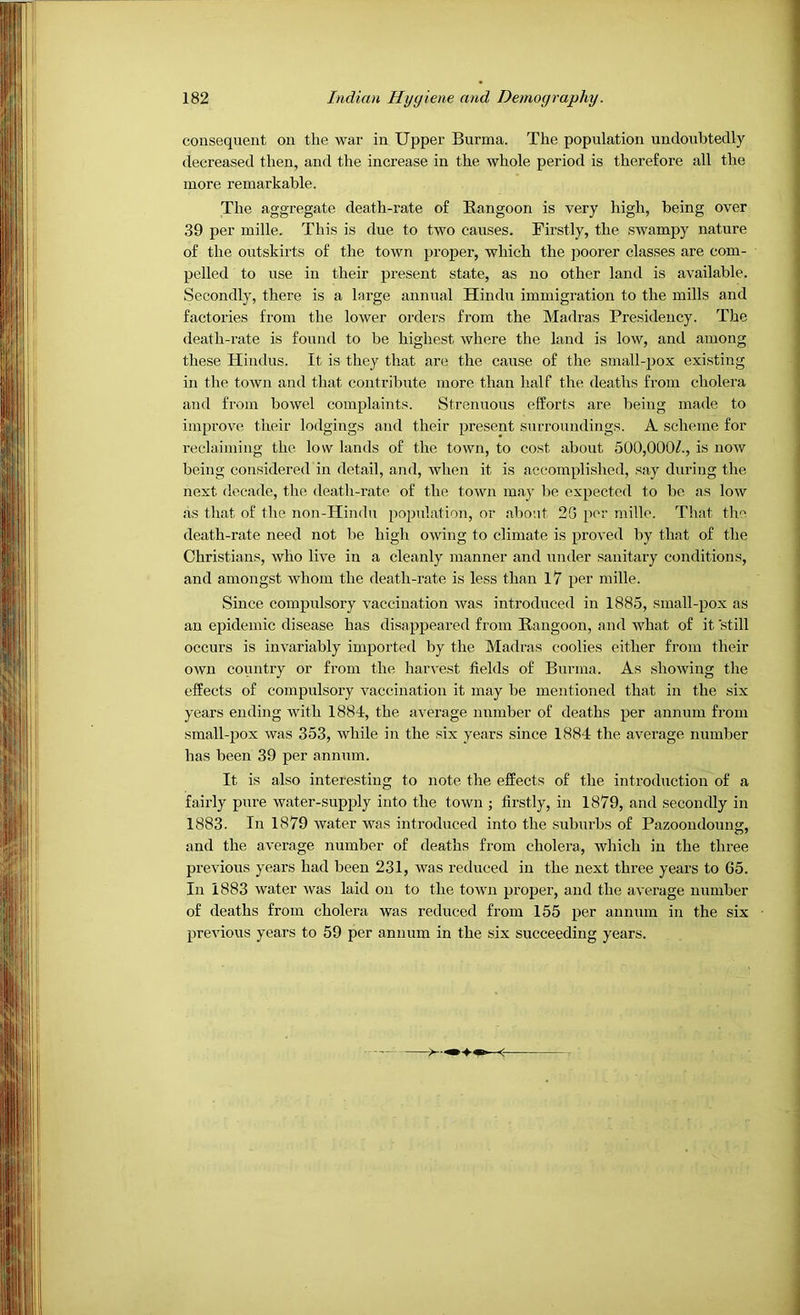 consequent on the war in Upper Burma. The population undoubtedly decreased then, and the increase in the whole period is therefore all the more remarkable. The aggregate death-rate of Rangoon is very high, being over 39 per mille. This is due to two causes. Firstly, the swampy nature of the outskirts of the town proper, which the poorer classes are com- pelled to use in their present state, as no other land is available. Secondly, there is a large annual Hindu immigration to the mills and factories from the lower orders from the Madras Presidency. The death-rate is found to be highest where the land is low, and among these Hindus. It is they that are the cause of the small-pox existing in the town and that contribute more than half the deaths from cholera and from bowel complaints. Strenuous efforts are being made to improve their lodgings and their present surroundings. A scheme for I’eclaiming the low lands of the town, to cost about 500,000/., is now being considered in detail, and, when it is accompli,shed, say during the next decade, the death-rate of the town ina-}’ be expected to be as low as that of the non-Hindu population, or about 2G per mille. That the death-rate need not be high owing to climate is proved by that of the Christians, who live in a cleanly manner and under sanitary conditions, and amongst whom the death-rate is less than 17 per mille. Since compulsory vaccination Avas introduced in 1885, small-pox as an epidemic disease has disappeared from Rangoon, and \ARat of it still occurs is iuA'ariably imported by the Madras coolies either from their OAvn country or from the haiu'est fields of Burma. As .showing tlie effects of compulsory A^accination it may be mentioned that in the six years ending Avith 1884, the average number of deaths per annum from small-pox Avas 353, Avhile in the six years since 1884 the average number has been 39 per annum. It is also interesting to note the effects of the introduction of a fairly pure Avater-supply into the town ; firstly, in 1879, and secondly in 1883. In 1879 Avater was introduced into the suburbs of Pazoondoung, and the average number of deaths from cholera, Avhich in the three previous years had been 231, Avas retiuced in the next three years to 65. In 1883 Avater Avas laid on to the toAvn proper, and the average number of deaths from cholera was reduced from 155 per annum in the six preAuous years to 59 per annum in the six succeeding years. 1 ■