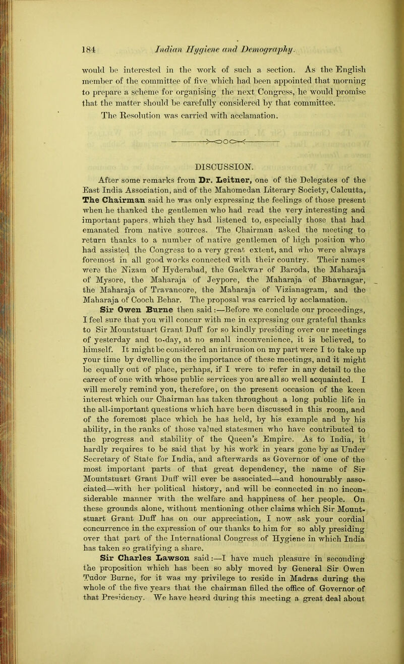 would be interested in tbe work of such a section. As the English member of the committee of five which had been appointed that morning to prepare a scheme for organising the next Congress, he would promise that the matter should be carefully considered by that committee. The Besolution was carried with acclamation. — DISCUSSION. After some remarks from Dr. Leitner, one of the Delegates of the Bast India Association, and of the Mahomedan Literary Society, Calcutta, The Chairman said he was only expressing the feelings of those present when he thanked the gentlemen who had read the very interesting and important papers which they had listened to, especially those that had emanated from native sources. The Chairman asked the meeting to return thanks to a number of native gentlemen of high position who had assisted the Congress to a very great extent, and who were always foremost in all good works connected with their country. Their names were the Nizam of Hyderabad, the G-aekwar of Baroda, the Maharaja of Mysore, the Maharaja of Jeypore, the Maharaja of Bhavnagar, the Maharaja of Travancore, the Maharaja of Vizianagram, and the Maharaja of Cooch Behar. The proposal was carried by acclamation. Sir Owen Burne then said:—Before we conclude our proceedings, I feel sure that you will concur with me in expressing our grateful thanks to Sir Mountstuart Grant Duff for so kindly presiding over otir meetings of yesterday and to-day, at no small inconvenience, it is believed, to himself. It might be considered an intrusion on my part were I to take up your time by dwelling on the importance of these meetings, and it might be equally out of place, perhaps, if I were to refer in any detail to the career of one with whose public services you are all so well acquainted. I will merely remind you, therefore, on the present occasion of the keen interest which our Chairman has taken throughout a long public life iii the all-important questions which have been discussed in this room, and of the foremost place which he has held, by his example and by his ability, in the ranks of those valued statesmen who have contributed to the progress and stability of the Queen’s Empire. As to India, it hardly requires to be said that by his work in years gone by as Under Secretary of State for India, and afterwards as G-overnor of one of the most important parts of that great dependency, the name of Sir Mountstuart Grant Duff will ever be associated—and honourably asso- ciated—^with her political history, and will be connected in no incon- siderable manner with the welfare and happiness of her people. On these grounds alone, without mentioning other claims which Sir Mount- stuart Grant Duff has on our appreciation, I now ask your cordial concurrence in the expression of our thanks to him for so ably presiding over that part of the International Congress of Hygiene in which India has taken so gratifjdng a share. Sir Charles liawson said:—I have much pleasure in seconding the proposition which has been so ably moved by General Sir Owen Tudor Burne, for it was my privilege to reside in Madras during the whole of the five years that the chairman filled the office of Governor of that Presidency. We have he.ard during this meeting a. great deal about