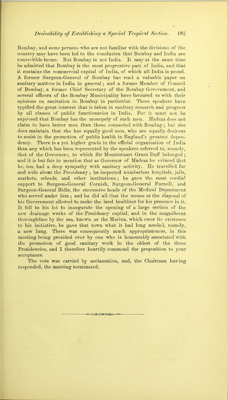 Bombay, and some persons who are not familiar with the divisions of i ho country may have been led to the conclusion that Bombay and India arc convertible terms. Bat Bombay is not India. It may at the same time be admitted that Bombay is the most progressive part of India, and that it contains the commercial capital of India, of which all India is proud. A former Surgeon-Genei’al of Bombay has read a valuable paper on sanitary matters in India in general; and a former Member of Council of Bombay, a former Chief Seci’etary of the Bombay Government, and several ofiRcers of the Bombay Municipality have favoured us with their opinions on sanitation in Bombay in particular. These speakers have typified the great interest that is taken in sanitary research and progress by all classes of public functionaries in India. For it must not be supposed that Bombay has the monopoly of such men. Madras does not claim to have better men than those connected with Bombay; but she does maintain that she has equally good men, who are equally desirous to assist in the promotion of public health in England’s greatest depen- dency. There is a yet higher grade in the official organization of India than any which has been represented by the speakers referred to, namely, that of the Governors, to which Sir Mountstuart Grant Duff belonged ; and it is but fair to mention that as Governor of Madras he evinced Giat ho, too, had a deep sympathy with sanitary activity. He travelled far and wide about the Presidency ; he inspected numberless hospitals, jails, markets, schools, and other institutions; he gave the most cordial support to Surgeon-General Cornish, Surgeon-General Furnell, and Surgeon-General Bidie, the successive heads of the Medical Department who served under him ; and he did all that the means at the disposal of his Government allowed to make the land healthier for his presence in it. It fell to his lot to inaugurate the opening of a large section of the new drainage works of the Presidency capital, and in the magnificent thoroughfare by the sea, known as the Marina, which owes its existence to his initiative, he gave that town what it had long needed, namely, a new lung. There was consequently much appropriateness, in this meeting being presided over by one who is honourably associated with the promotion of good sanitary work in the oldest of the three Presidencies, and I therefore heartily commend the proposition to your acceptance. The vote was carried by acclamation, and, the Chairman having responded, the meeting terminated.