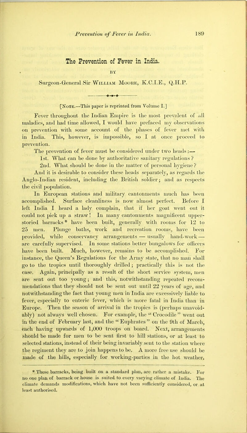 The Prevention of Fever in India. BY Surgeon-General Sir William Mooke, K.C.I.E., Q.H.P. TNote.—This paper is reprinted from Volume I.] Fever throughout the lutlian Empire is the most prevalent of all maladies, and had time allowed, I would have prefaced my observations on prevention with some account of the phases of fever met witli in India. This, however, is impossible, so I at once proceed to prevention. The prevention of fever must be considered under two heads:— 1st. What can be done by authoritative sanitary I'egulations ? 2nd. What should be done in the matter of personal hygiene ? And it is desirable to consider these heads separatel}', as regards the Anglo-Indian resident, including the British soldier; and as respects tlie civil population. In European stations and military cantonments much has been accomplished. Surface cleanliness is now almost perfect. Before I left India I heard a laily complain, that if her goat went out it could not pick up a straw! In many cantonments maguilicent upper- storied barracks * have been built, generally with rooms for 12 to 25 men. Plunge baths, work and recreation rooms, have been provided, while conservancy arrangements — usually hand-work — are carefully supervised. In some stations better bungalows for officers have been built. Much, however, remains to he accomplished. For instance, the Queen’s Regulations for the Army state, that no man shall go to the tropics until thoroughly drilled ; practically this is not the case. Again, principally as a result of the short sendee system, men are sent out too young; and this, uotwithstaudiug repeated recom- mendations that they should not be sent out until 22 years of age, and notwithstanding the fact that young men in India are excessively liable to fever, especially to enteric fever, which is more fatal in Imlia than in Europe. Then the season of arrival in the tropics is (perhaps unavoid- ably) not always well chosen. Eor example, the “ Crocodile ” went out in the end of February last, and the “ Euphrates ” on the 9th of March, each having upwards of 1,000 troops on board. Next, arrangements should be made for men to be sent first to hill stations, or at least to selected stations, instead of their being invariably sent to the station where the regiment they are to join happens to be. A more free use should be made of the hills, especially for working-parties in the hot weather. * These barracks, being built on a standard plan, are rather a mistake. For no one plan of barrack or house is suited to every varying climate of India. The climate demands modifications, which have not been sufiiciently considered, or at least authorised.