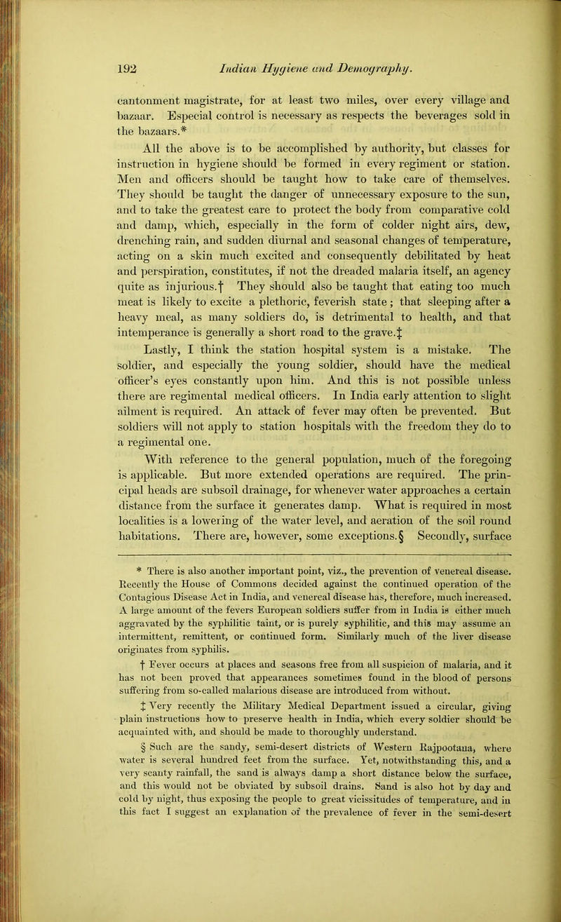 cantonment magistrate, for at least two miles, over every village and bazaar. Especial control is necessary as respects the beverages sold in All the above is to be accomplished by authority, but classes for instruction in hygiene should be formed in every regiment or station. Men and officers should be taught how to take care of themselves. They should be taught the danger of unnecessary exposure to the sun, and to take the greatest care to protect the body from comparative cold and damp, which, especially in the form of colder night airs, dew, drenching rain, and sudden diurnal and seasonal changes of temperature, acting on a skin much excited and consequently debilitated by heat and perspiration, constitutes, if not the dreaded malaria itself, an agency quite as injurious.! They should also be taught that eating too much meat is likely to excite a plethoric, feverish state ; that sleeping after a heavy meal, as many soldiers do, is detrimental to health, and that intemperance is generally a short road to the grave. J Lastly, I think the station hospital system is a mistake. The soldier, and especially the young soldier, should have the medical officer’s eyes constantly upon him. And this is not possible unless there are regimental medical officers. In India early attention to slight ailment is required. An attack of fever may often be prevented. But soldiers will not apply to station hospitals with the freedom they do to a regimental one. With reference to the general population, much of the foregoing is applicable. But more extended operations are required. The prin- cipal heads are subsoil drainage, for whenever water approaches a certain distance from the surface it generates damp. What is required in most localities is a lowering of the water level, and aeration of the soil round habitations. There are, however, some exceptions. § Secondly, surface * There is also another important point, viz., the prevention of venereal disease. Recently the House of Commons decided against the continued operation of the Contagious Disease Act in India, and venereal disease has, therefore, much increased. A large amount of the fevers European soldiers suffer from in India is either much aggravated by the syphilitic taint, or is purely syphilitic, and this may assume an intermittent, remittent, or continued form. Similarly much of the liver disease originates from syphilis. f Eever occurs at places and seasons free from all suspicion of malaria, and it has not been proved that appearances sometimes found in the blood of persons suffering from so-called malarious disease are introduced from without. I Very recently the Military Medical Department issued a circular, giving plain instructions how to preserve health in India, which every soldier should be accpiaiuted with, and should be made to thoroughly understand. § Such are the sandy, semi-desert districts of Western Eajpootana, where water is several hundred feet from the surface. Yet, notwithstanding this, and a very scanty rainfall, the sand is always damp a short distance below the surface, and this would not he obviated by subsoil drains. Sand is also hot by day and cold by night, thus exposing the people to great vicissitudes of temperature, and in this fact I suggest an explanation of the prevalence of fever in the semi-desert