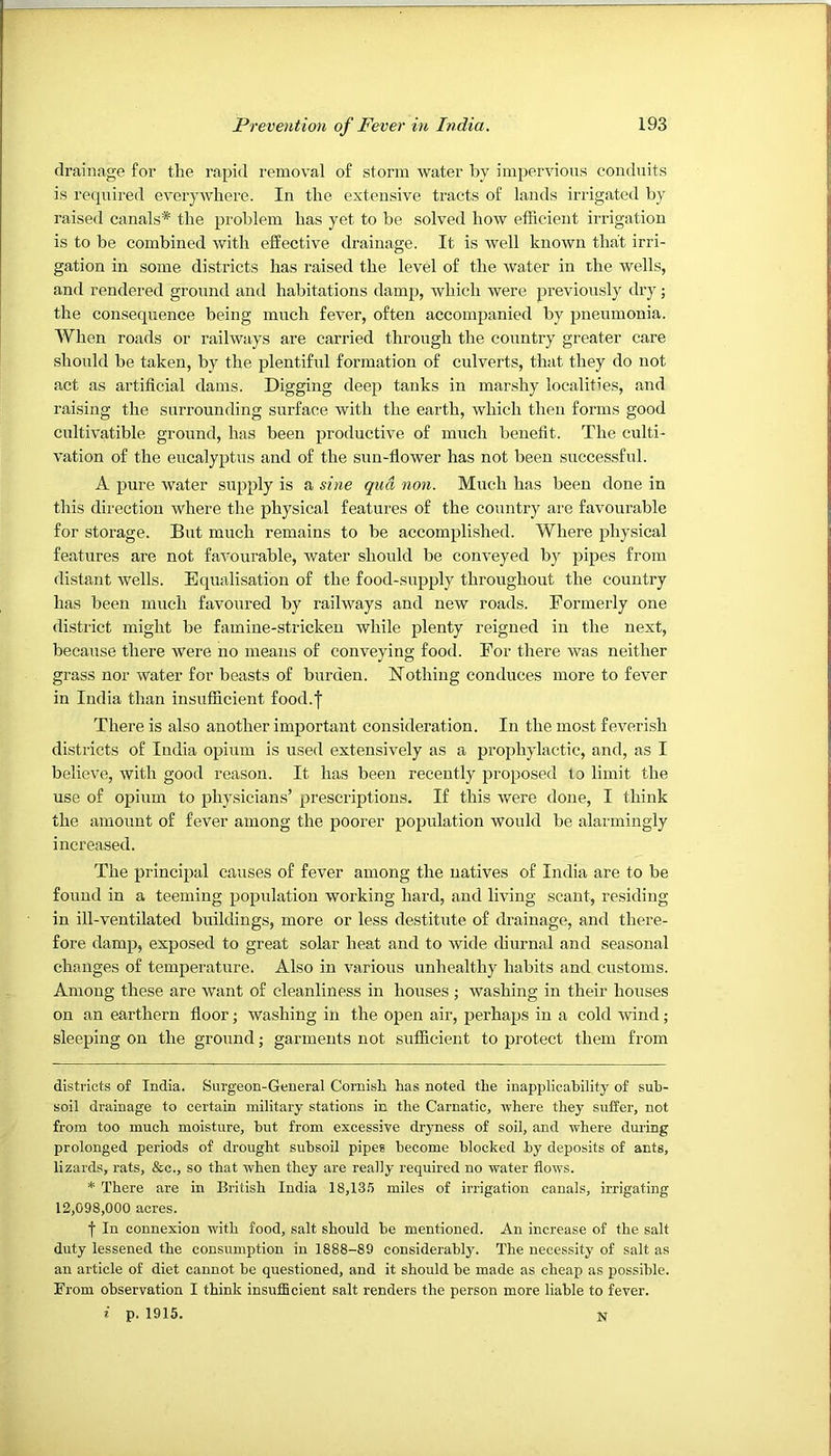 drainage for the rapid removal of storm water by impervious conduits is recpiired everywhere. In the extensive tracts of lands irrigated by raised canals* * the problem has yet to be solved how efficient irrigation is to be combined with effective drainage. It is well known that irri- gation in some districts has raised the level of the water in the wells, and rendered ground and habitations damp, which were previously dry; the consequence being much fever, often accompanied by pneumonia. When roads or railways are carried through the country greater care should be taken, by the plentiful formation of culverts, that they do not act as artificial dams. Digging deep tanks in marshy localities, and raising the surrounding surface with the earth, which then forms good cultivatible ground, has been productive of much benefit. The culti- vation of the eucalyptus and of the sun-flower has not been successful. A pure water supply is a sine qua non. Much has been done in this direction where the physical features of the country are favourable for storage. But much remains to be accomplished. Where physical features are not favourable, water should be conveyed by pipes from distant wells. Equalisation of the food-supply throughout the country has been much favoured by railways and new roads. Formerly one district might be famine-stricken while plenty reigned in the next, because there were no means of conveying food. For there was neither grass nor water for beasts of burden. Nothing conduces more to fever in India than insufficient food.| There is also another important consideration. In the most feverish districts of India opium is used extensively as a prophylactic, and, as I believe, with good reason. It has been recently proposed to limit the use of opium to physicians’ prescriptions. If this were done, I think the amount of fever among the poorer population would be alarmingly increased. The principal causes of fever among the natives of India are to be found in a teeming population working hard, and living scant, residing in ill-ventilated buildings, more or less destitute of drainage, and there- fore damp, exposed to great solar heat and to wide diurnal and seasonal changes of temperature. Also in various unhealthy habits and customs. Among these are want of cleanliness in houses ; washing in their houses on an earthern floor; washing in the ojjen air, perhaps in a cold wind; sleeping on the ground; garments not sufficient to protect them from districts of India. Surgeon-General Cornish has noted the inapplicability of sub- soil drainage to certain military stations in the Carnatic, where they suffer, not from too much moisture, but from excessive dryness of soil, and where during prolonged periods of drought subsoil pipes become blocked by deposits of ants, lizards, rats, &c., so that when they are really required no water flows. * There are in British India 18,13.5 miles of irrigation canals, irrigating 12,098,000 acres. f In connexion with food, salt should be mentioned. An increase of the salt duty lessened the consumption in 1888-89 considerably. The necessity of salt as an article of diet cannot be questioned, and it should be made as cheap as possible. From observation I think insufScient salt renders the person more liable to fever, f p. 1915. N