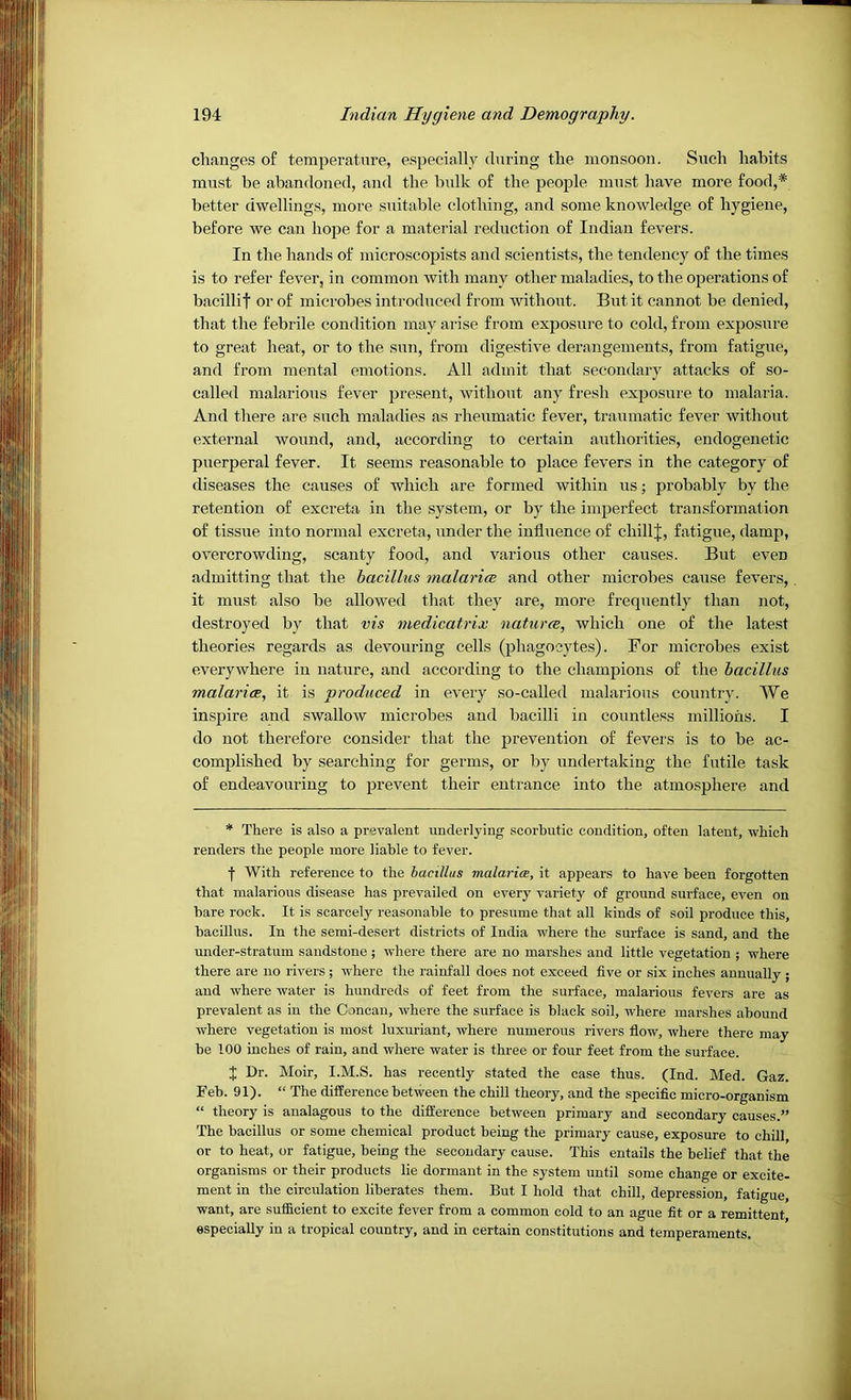 changes of temperature, especially during the monsoon. Such habits must be abandoned, and the bulk of the people must have more food,* better dwellings, more suitable clothing, and some knowledge of hygiene, before we can hope for a material reduction of Indian fevers. In the hands of microscopists and scientists, the tendency of the times is to refer fever, in common with many other maladies, to the operations of bacillit or of microbes introduced from without. But it cannot be denied, that the febrile condition may arise from exposure to cold, from exposure to great heat, or to the sun, from digestive derangements, from fatigue, and from mental emotions. All admit that secondary attacks of so- called malarious fever present, without any fresh exposure to malaria. And there are such maladies as rheumatic fever, traumatic fever without external wound, and, according to certain authorities, endogenetic puerperal fever. It seems reasonable to place fevers in the category of diseases the causes of which are formed within us; probably by the retention of excreta in the system, or by the imperfect transformation of tissue into normal excreta, under the influence of chillj, fatigue, damp, overcrowding, scanty food, and various other causes. But even admitting that the bacillus malarice and other microbes cause fevers, it must also be allowed that they are, more frequently than not, destroyed by that vis medicatrix naturce, which one of the latest theories regards as devouring cells (phagocytes). For microbes exist everywhere in nature, and according to the champions of the bacillus malarice, it is produced in every so-called malarious country. We inspire and swallow microbes and bacilli in countless millions. I do not therefore consider that the prevention of fevers is to be ac- complished by searching for germs, or by undertaking the futile task of endeavouring to prevent their entrance into the atmosphere and * There is also a prevalent underlying scorbutic condition, often latent, which renders the people more liable to fever. f With reference to the bacillus malaria, it appears to have been forgotten that malarious disease has prevailed on every variety of ground surface, even on bare rock. It is scarcely reasonable to presume that all kinds of soil produce this, bacillus. In the semi-desert districts of India where the surface is sand, and the under-stratum sandstone ; where there are no marshes and little vegetation ; where there are no rivers; where the rainfall does not exceed five or six inches annually ; and where water is hundreds of feet from the surface, malarious fevers are as prevalent as in the Cancan, where the surface is black soil, where marshes abound where vegetation is most luxuriant, where numerous rivers flow, where there may be 100 inches of rain, and where water is three or four feet from the surface. J Dr. Moir, I.M.S. has recently stated the case thus. (Ind. Med. Gaz. Feb. 91). “ The difference between the chill theory, and the specific micro-organism “ theory is aualagous to the difference between primary and secondary causes.” The bacillus or some chemical product being the primary cause, exposure to chill, or to heat, or fatigue, being the secondary cause. This entails the belief that the organisms or their products lie dormant in the system until some change or excite- ment in the circulation liberates them. But I hold that chill, depression, fatigue, want, are sufficient to excite fever from a common cold to an ague fit or a remittent, especially in a tropical country, and in certain constitutions and temperaments.
