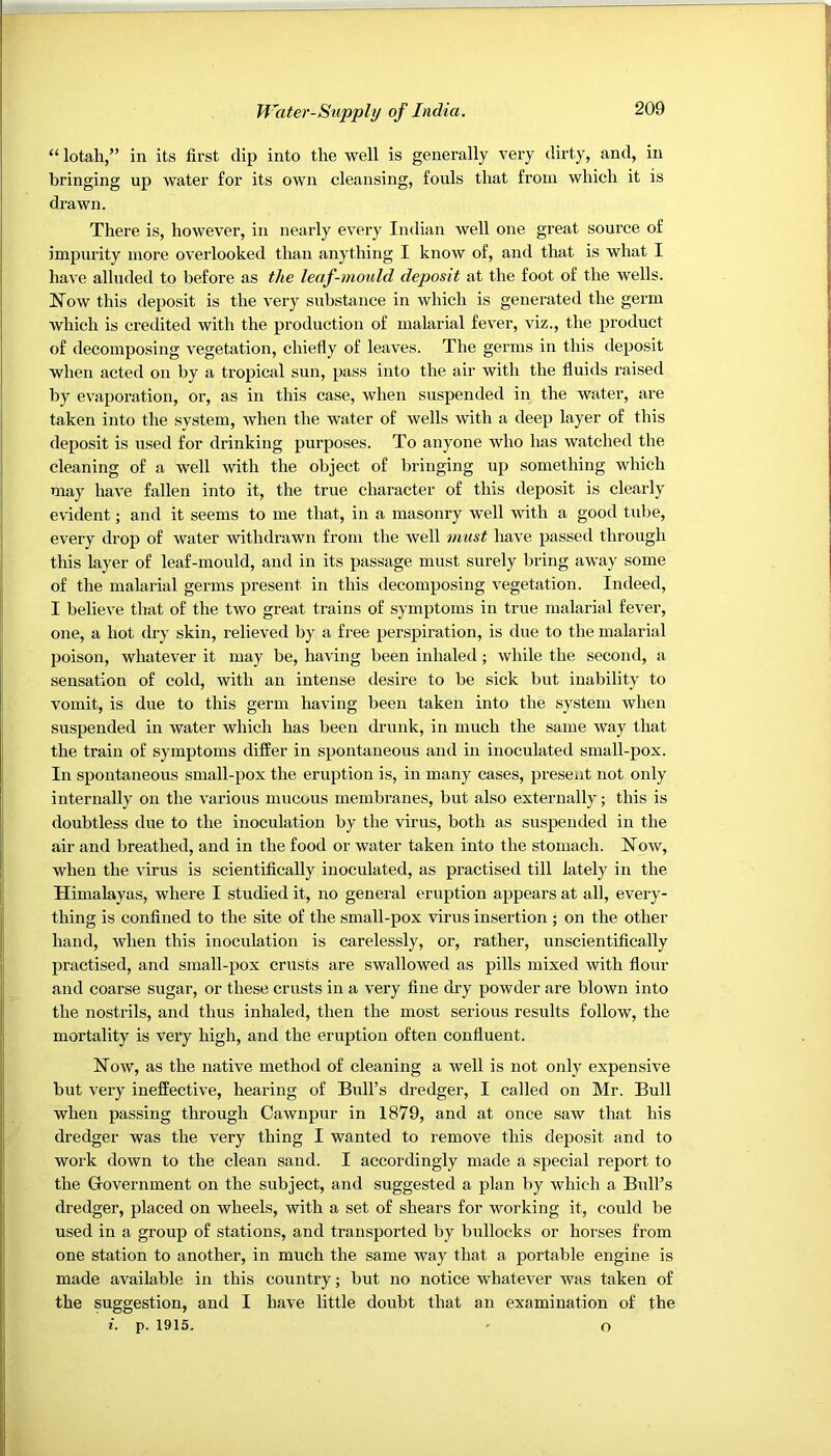 “ lotah,” in its first dip into the well is generally very dirty, and, in bringing up water for its own cleansing, fouls that from whieh it is drawn. There is, however, in nearly every Indian well one great source of impurity more overlooked than anything I know of, and that is what I have alluded to before as the leaf-mould deposit at the foot of the wells. Now this deposit is the very sub-stance in which is generated the germ which is credited with the production of malarial fever, viz., the product of decomposing vegetation, chiefly of leaves. The germs in this deposit when acted on by a tropical sun, pass into the air with the fluids raised by evaporation, or, as in this case, when suspended in the water, are taken into the system, when the water of wells with a deep layer of this deposit is used for drinking purposes. To anyone who has watched the cleaning of a well with the object of bringing up something which may have fallen into it, the true character of this deposit is clearly evident; and it seems to me that, in a masonry well with a good tube, every drop of water withdrawn from the well must have passed through this layer of leaf-mould, and in its passage must surely bring away some of the malarial germs present in this decomposing vegetation. Indeed, I believe that of the two great trains of symptoms in true malarial fever, one, a hot dry skin, relieved by a free perspiration, is due to the malarial poison, whatever it may be, having been inhaled; while the second, a sensation of cold, with an intense desire to be sick but inability to vomit, is due to this germ having been taken into the system when suspended in water which has been drunk, in much the same way that the train of symptoms differ in spontaneous and in inoculated small-pox. In spontaneous small-pox the eruption is, in many cases, present not only internally on the various mucous membranes, but also externally; this is doubtless due to the inoculation by the \drus, both as suspended in the air and breathed, and in the food or water taken into the stomach. Now, when the virus is scientifically inoculated, as practised till lately in the Himalayas, where I studied it, no general eruption appears at all, evei-y- thing is confined to the site of the small-pox virus insertion ; on the other hand, when this inoculation is carelessly, or, rather, unscientifically practised, and small-pox crusts are swallowed as pills mixed with flour and coarse sugar, or these crusts in a very fine dry powder are blown into the nostrils, and thus inhaled, then the most serious residts follow, the mortality is very high, and the eruption often confluent. Now, as the native method of cleaning a well is not only expensive but very ineffective, hearing of Bull’s dredger, I called on Mr. Bull when passing through Cawnpur in 1879, and at once saw that his dredger was the very thing I wanted to remove this deposit and to work down to the clean sand. I accordingly made a special report to the Government on the subject, and suggested a plan by which a Brdl’s dredger, placed on wheels, with a set of shears for working it, could be used in a group of stations, and transported by bullocks or horses from one station to another, in much the same way that a portable engine is made available iji this country; but no notice whatever was taken of the suggestion, and I have little doubt that an examination of the i. p. 1915. ' o