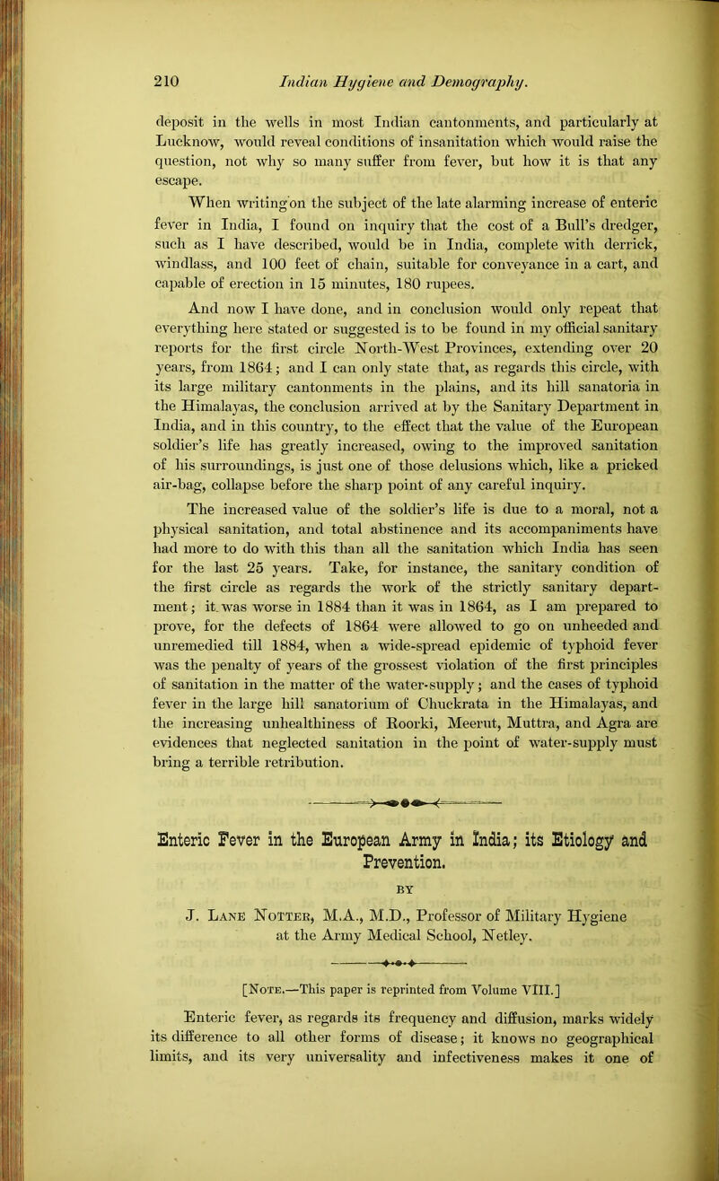 deposit in the wells in most Indian cantonments, and particularly at Lucknow, would reveal conditions of insanitation which would raise the question, not why so many suffer from fever, but how it is that any escape. When writingbn the subject of the late alarming increase of enteric fever in India, I found on inquiry that the cost of a Bull’s dredger, such as I have described, would be in India, complete with derrick, windlass, and 100 feet of chain, suitable for conveyance in a cart, and capable of erection in 15 minutes, 180 rupees. And now I have done, and in conclusion would only repeat that everything here stated or suggested is to be found in my official sanitary reports for the first circle North-West Provinces, extending over 20 years, from 1864; and I can only state that, as regards this circle, with its large military cantonments in the plains, and its hill sanatoria in the Himalayas, the conclusion arrived at by the Sanitary Department in India, and in this country, to the effect that the value of the European soldier’s life has greatly increased, owing to the improved sanitation of his surroundings, is just one of those delusions which, like a pricked air-bag, collapse before the sharp point of any careful inquiry. The increased value of the soldier’s life is due to a moral, not a physical sanitation, and total abstinence and its accompaniments have had more to do with this than all the sanitation which India has seen for the last 25 years. Take, for instance, the sanitary condition of the first circle as regards the work of the strictly sanitary depart- ment; it, was worse in 1884 than it was in 1864, as I am prepared to prove, for the defects of 1864 were allowed to go on unheeded and unremedied till 1884, when a wide-spread epidemic of typhoid fever was the penalty of years of the grossest violation of the first principles of sanitation in the matter of the water-supply; and the cases of typhoid fever in the large hill sanatorium of Chuckrata in the Himalayas, and the increasing unhealthiness of Roorki, Meerut, Muttra, and Agra are evidences that neglected sanitation in the point of water-supply must bring a terrible retribution. Enteric Fever in the European Army in India; its Etiology and Enteric fever, as regards its frequency and diffusion, marks widely its difference to all other forms of disease; it knows no geographical limits, and its very universality and infectiveness makes it one of Prevention. BY J. Lane Nottee, M.A., M.D., Professor of Military Hygiene at the Army Medical School, Netley. [Note.—This paper is reprinted from Volume VIII.]