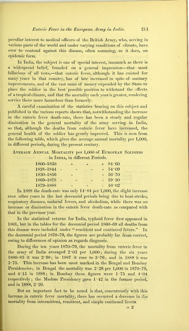 peculiar interest to medical officers of the British Army, who, serving in various parts of the world and under varying conditions of climate, have ever to contend against this disease, often assuming, as it does, an epidemic form. In India, the subject is one of special interest, inasmuch as there is a widespread belief, founded on a general impression—that most fallacious of all tests,—that enteric fever, although it has existed for many years in that country, has of late increased in spite of sanitary improvements, and of the vast sums of money expended by the State to place the soldier in the best’possible position to withstand the effects of a tropical climate, and that the mortality each year is greater, rendering service there more hazardous than formerly. A careful examination of the statistics bearing on this subject and published in the various reports shows that, notwithstanding the increase in the enteric fever death-rate, there has been a steady and regular diminution in the general mortality of the army serving in India, so that, although the deaths from enteric fever have increased, the general health of the soldier has greatly improved. This is seen from the following table, which gives the average annual mortality per 1,000, in different periods, during the present century. Average Annual Mortality per 1,000 of European Soldiers in India, in different Periods. 1800-1830 - - - 84-60 1828-1844 - - - - 54-09 1830-1856 - - 56-70 1869-1878 - - - - 19-30 1879-1888 - - - 16-02 In 1888 the death-rate was only 14-84 per 1,000, the slight increase over other years in the last decennial periods being due to heat-stroke, respii'atory diseases, malarial fevers, and alcoholism, while there was no increase or diminution in the enteric fever death-rate as compared with that in the previous year. In the statistical returns for India, typhoid fever first appeared in 1861, but in the tables for the decennial period 1860-69 all deaths from this disease were included under “ remittent and continued fevers.” In the decennial period 1870-79, the figures are probably far from correct, owing to differences of opinion as regards diagnosis. During the ten years 1870-79, the mortality from enteric fever in the army of India averaged 2-03 per 1,000; during the six years 1880-85 it was 2'98; in 1887 it rose to 3-76; and in 1888 it was 3-75. This increase has been most marked in the Bengal and Bombay Presidencies; in Bengal the mortality was 2-28 per 1,000 in 1870-79, and 4-15 in 1888; in Bombay these figures were 1'75 and 4-04 respectively; the Madras Presidency gave 1 • 42 in the former period, and in 1888, 2-26. But an important fact to be noted is that, concurrently with this increase in enteric fever mortality, there has occurred a decrease in the mortality from intermittent, remittent, and simple continued fevers. o 2