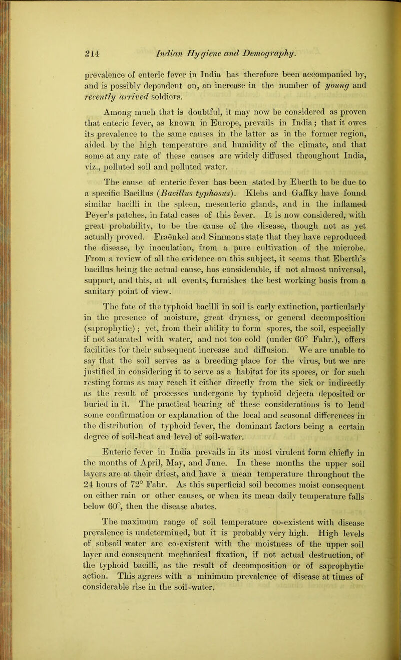 prevalence of enteric fever in India has therefore been accompanied by, and is possibly dependent on, an increase in the number of young and recently arrived soldiers. Among much that is doubtful, it may now be considered as proven that enteric fever, as known in Europe, prevails in India; that it owes its prevalence to the same causes in the latter as in the former region, aided by the high temperature and humidity of the climate, and that some at any rate of these causes are widely diffused throughout India, viz,, polluted soil and polluted water. The cause of enteric fever has been stated by Eberth to be due to a specific Bacillus {Bacillus typhosus). Klebs and Gaffky have found similar bacilli in the spleen, mesenteric glands, and in the inflamed Beyer’s patches, in fatal cases of this fever. It is now considered, with great probability, to be the cause of the disease, though not as yet actually proved. Fraenkel and Simmons state that they have reproduced the disease, by inoculation, from a pure cultivation of the microbe. From a review of all the evidence on this subject, it seems that Eberth’s bacillus being the actual cause, has considerable, if not almost universal, support, and this, at all events, furnishes the best working basis from a sanitary point of view. The fate of the typhoid bacilli in soil is early extinction, particularly in the presence of moisture, great dryness, or general decomposition (saprophytic) ; yet, from their ability to form spores, the soil, especially if not saturated with water, and not too cold (under 60° Fahr.), offers facilities for their subsequent increase and diffusion. We are unable to say that the soil serves as a breeding place for the virus, but we are justified ill considering it to serve as a habitat for its spores, or for such resting forms as may reach it either directly from the sick or indirectly as the result of processes undergone by typhoid dejecta deposited or buried in it. The practical bearing of these considerations is to lend some confirmation or explanation of the local and seasonal differences in the distribution of typhoid fever, the dominant factors being a certain degree of soil-heat and level of soil-water. Enteric fever in India prevails in its most virulent form chiefly in the months of April, May, and June. In these months the upper soil layers are at their driest, and have a mean temperature throtighout the 24 hours of 72° Fahr. As this superficial soil becomes moist consequent on either rain or other causes, or when its mean daily temperature falls below 60°, then the disease abates. The maximum range of soil temperature co-existent with disease prevalence is undetermined, but it is probably very high. High levels of subsoil water are co-existent with the moistness of the upper soil layer and consequent mechanical fixation, if not actual destruction, of the typhoid bacilli, as the result of decomposition or of saprophytic action. This agrees with a minimum prevalence of disease at times of considerable rise in the soil-water.