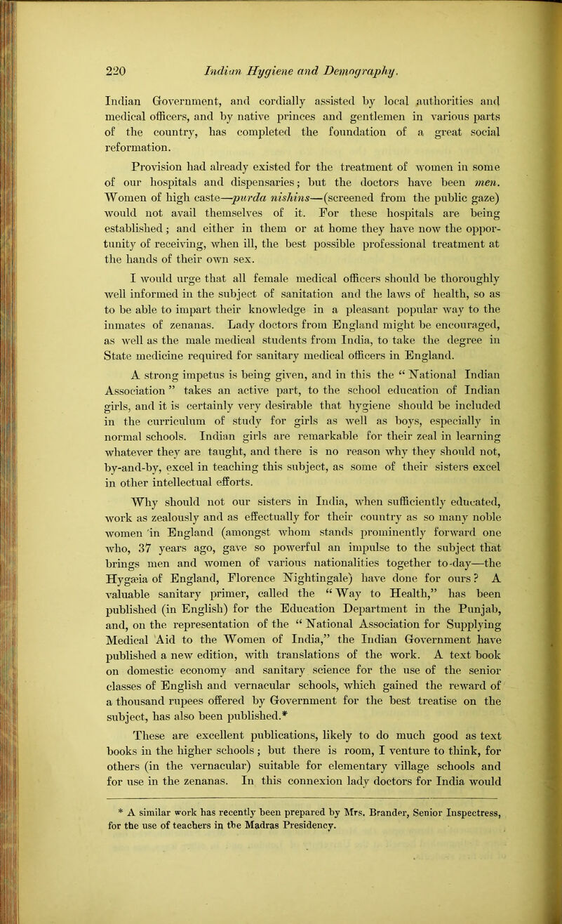 Indian Government, and cordially assisted by local anthorities and medical officers, and by native princes and gentlemen in various parts of the country, has completed the foundation of a great social reformation. Provision had already existed for the treatment of women in some of our hospitals and dispensaries; but the doctors have been men. Women of high caste—pur da nishins—(screened from the public gaze) would not avail themselves of it. For these hosjiitals are being established; and either in them or at home they have now the oppor- tunity of receiving, when ill, the best possible professional treatment at the hands of their own sex. I would urge that all female medical officers should be thoroughly well informed in the subject of sanitation and the laws of health, so as to be able to impart their knowledge in a pleasant jjopular way to the inmates of zenanas. Lady doctors from England might be encouraged, as well as the male medical students from India, to take the degree in State medicine required for sanitary medical officers in England. A strong impetus is being given, and in this the “ National Indian Association ” takes an active part, to the school education of Indian girls, and it is certainly very desirable that hygiene should be included in the curriculum of study for girls as well as boys, especially in normal schools. Indian girls are remarkable for their zeal in learning whatever they are taught, and there is no reason why they should not, by-and-by, excel in teaching this subject, as some of their sisters excel in other intellectual efforts. Why should not our sisters in India, when sufficiently educated, work as zealously and as effectually for their country as so many noble women 'in England (amongst whom stands prominently forward one who, 37 years ago, gave so powerful an impulse to the subject that brings men and women of various nationalities together to-day—the Hyga^ia of England, Florence Nightingale) have done for ours ? A valuable sanitary primer, called the “Way to Health,” has been published (in English) for the Education Department in the Punjab, and, on the representation of the “ National Association for Siqjplying Medical Aid to the Women of India,” the Indian Government hav^e published a new edition, with translations of the work. A text book on domestic economy and sanitary science for the use of the senior classes of English and vernacular schools, which gained the reward of a thousand rupees offered by Government for the best treatise on the subject, has also been published.*^ These are excellent publications, likely to do much good as text books in the higher schools; but there is room, I venture to think, for others (in the vernacular) suitable for elementary village schools and for use in the zenanas. In this connexion lady doctors for India would * A similar work has recently been prepared by ^Trs. Brander, Senior Inspectress, for the use of teachers in the Madras Presidency.