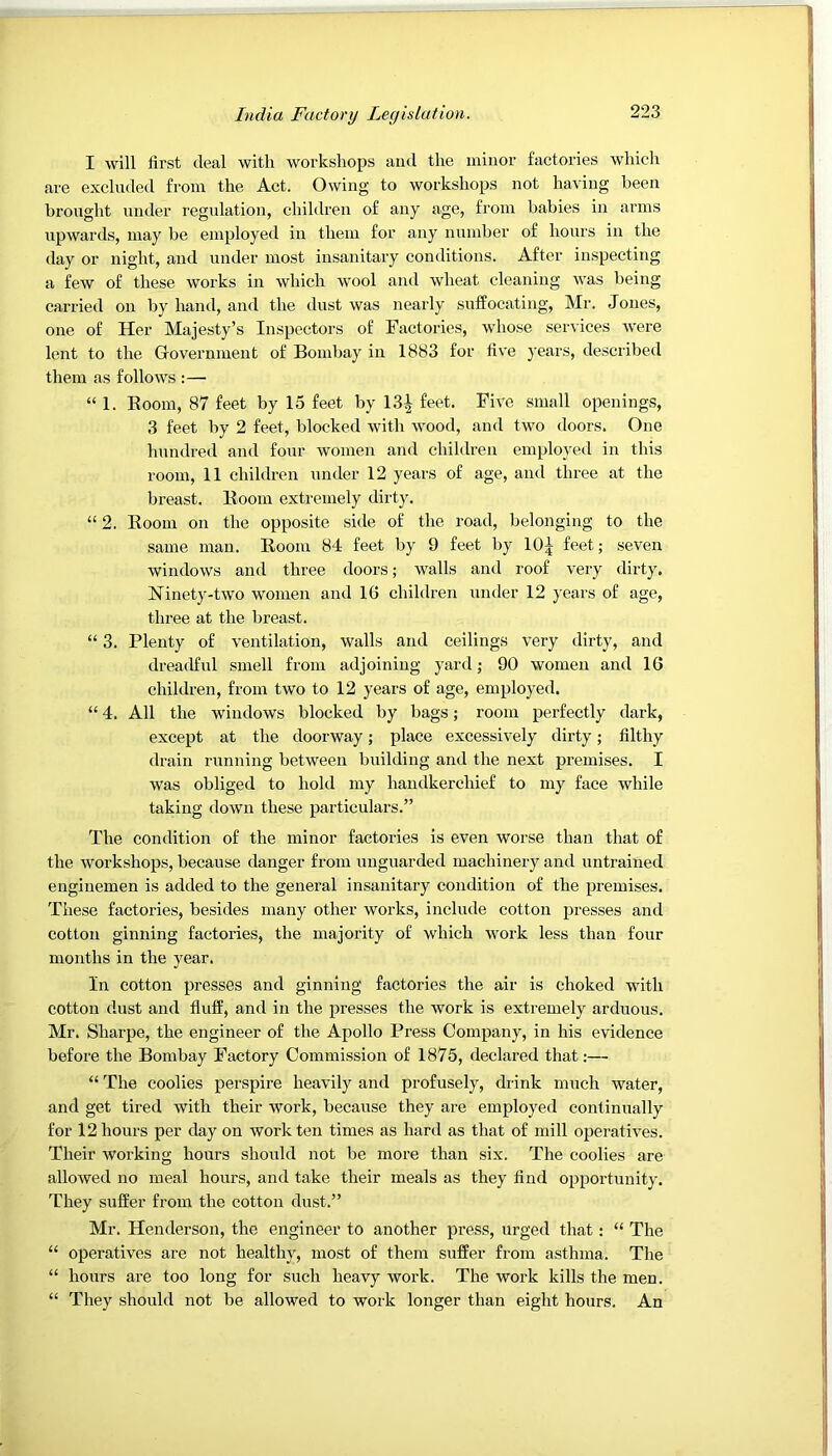 I will first deal with workshops and the minor factories which are excluded from the Act. Owing to workshops not having been brought under regulation, children of any age, from babies in arms upwards, may be employed in them for any number of hours in the day or night, and under most insanitary conditions. After inspecting a few of these works in which wool and wheat cleaning was being carried on by hand, and the dust was nearly suffocating, Mr. Jones, one of Her Majesty’s Inspectors of Factories, whose services were lent to the Government of Bombay in 1883 for five years, described them as follows :— “ 1. Boom, 87 feet by 15 feet by 13| feet. Five small openings, 3 feet by 2 feet, blocked with wood, and two doors. One hundred and four women and children employed in this room, 11 children under 12 years of age, and three at the breast. Boom extremely dirty, “ 2. Boom on the opposite side of the road, belonging to the same man. Boom 84 feet by 9 feet by 10^ feet; seven windows and three doors; walls and roof very dirty. Ninety-two women and 16 children under 12 years of age, three at the breast. “ 3. Plenty of ventilation, walls and ceilings very dirty, and dreadful smell from adjoining yard; 90 women and 16 children, from two to 12 years of age, employed. “ 4. All the windows blocked by bags; room perfectly dark, except at the doorway; place excessively dirty; filthy drain running between building and the next premises. I was obliged to hold my handkerchief to my face while taking down these particulars.” The condition of the minor factories is even worse than that of the workshops, because danger from unguarded machinery and untrained enginemen is added to the general insanitary condition of the premises. These factories, besides many other works, include cotton presses and cotton ginning factories, the majority of which work less than four months in the year. In cotton presses and ginning factories the air is choked with cotton dust and fluff, and in the presses the work is extremely arduous. Mr. Sharpe, the engineer of the Apollo Press Company, in his evidence before the Bombay Factory Commission of 1875, declared that;— “ The coolies perspire heavily and profusely, drink much water, and get tired with their work, because they are employed continually for 12 hours per day on work ten times as hard as that of mill operatives. Their working hours should not be more than six. The coolies are allowed no meal hours, and take their meals as they find opportunity. They suffer from the cotton dust.” Mr. Henderson, the engineer to another press, urged that: “ The “ operatives are not healthy, most of them suffer from asthma. The “ hours are too long for such heavy work. The work kills the men. “ They should not be allowed to work longer than eight hours. An