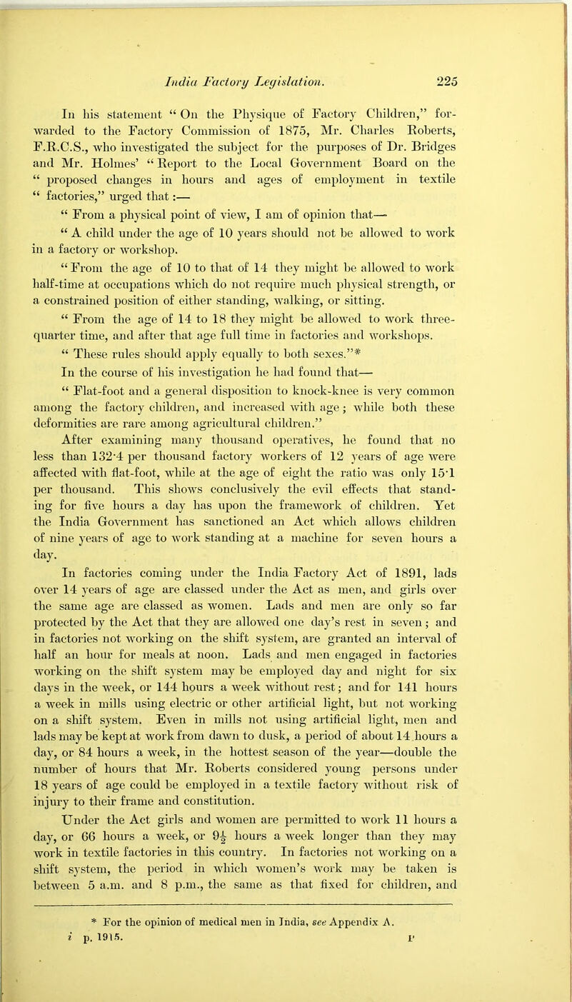 In his statement “ On the Physique of Factory Children,” for- warded to the Factory Commission of 1875, Mr. Charles Koberts, F.R.C.S., who investigated the subject for the purposes of Dr. Bridges and Mr. Holmes’ “ Report to the Local Government Board on the “ proposed changes in hours and ages of employment in textile “ factories,” urged that:— “ From a physical point of view, I am of opinion that—• “ A child under the age of 10 years should not be allowed to work in a factory or workshop. “ From the age of 10 to that of 14 they might be allowed to work half-time at occupations which do not require much physical strength, or a constrained position of either standing, walking, or sitting. “ From the age of 14 to 18 they might be allowed to work three- quarter time, and after that age full time in factories and workshops. “ These rules should apply equally to both sexes.”* In the course of his investigation he had found that—• “ Flat-foot and a general tlispositioii to knock-knee is very common among the factory children, and increased with age; while both these deformities are rare among agricultural children.” After examining many thousand operatives, he found that no less than 132'4 per thousand factory workers of 12 years of age were affected with flat-foot, while at the age of eight the ratio was only 15T per thousand. This shows conclusively the evil effects that stand- ing for five hours a day has upon the framework of children. Yet the India Government has sanctioned an Act which allows children of nine years of age to work standing at a machine for seven hours a day. In factories coming under the India Factory Act of 1891, lads over 14 years of age are classed under the Act as men, and girls over the same age are classed as women. Lads and men are only so far protected by the Act that they are allowed one day’s rest in seven ; and in factories not working on the shift system, are granted an interval of half an hour for meals at noon. Lads and men engaged in factories working on the shift system may be employed day and night for six days in the week, or 144 hpurs a week without rest; and for 141 hours a week in mills using electric or other artificial light, but not working on a shift system. Even in mills not using artificial light, men and lads may be kept at work from dawn to dusk, a period of about 14 hours a day, or 84 hours a week, in the hottest season of the year—double the number of hours that Mr. Roberts considered young persons under 18 years of age could be employed in a textile factory without risk of injury to their frame and constitution. Under the Act girls and women are permitted to work 11 hours a day, or 66 hours a week, or 9^ hours a week longer than they may work in textile factories in this country. In factories not working on a shift system, the period in which women’s work may be taken is between 5 a.m. and 8 p.m., the same as that fixed for children, and * For the opinion of medical men in India, see Appendix A. i p. i’
