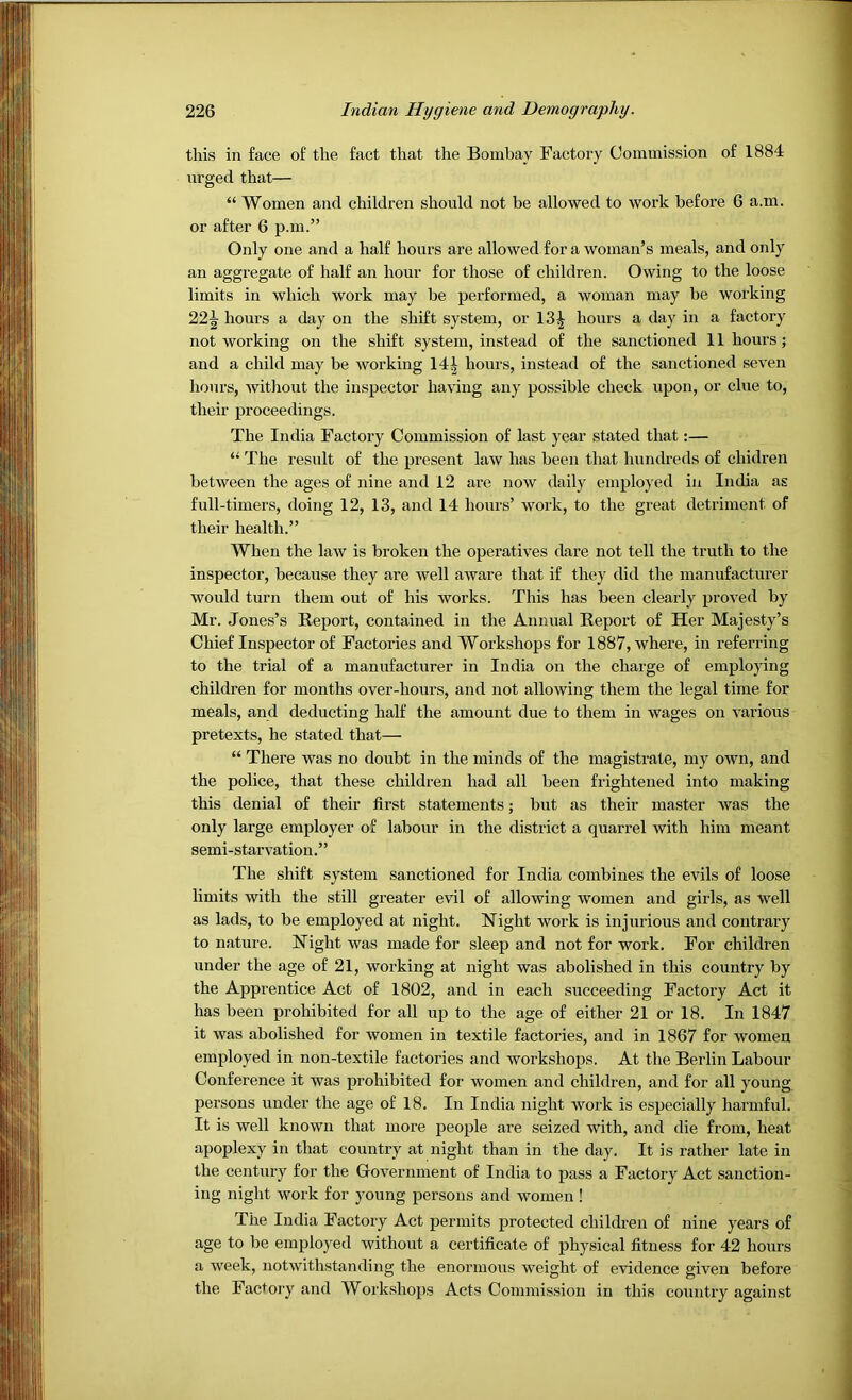 this in face of the fact that the Bombay Factory Commission of 1884 urged that— “ Women and children should not be allowed to work before 6 a.m. or after 6 p.m.” Only one and a half hours are allowed for a woman’s meals, and only an aggregate of half an hour for those of children. Owing to the loose limits in which work may be performed, a woman may be working 22^ hours a day on the shift system, or 13| hours a day in a factory not working on the shift system, instead of the sanctioned 11 hours; and a child may be working 14^ hours, instead of the sanctioned seven hours, without the inspector having any possible check upon, or clue to, their proceedings. The India Factory Commission of last year stated that:— “ The result of the present law has been that hundreds of chidren between the ages of nine and 12 are now daily employed in India as full-timers, doing 12, 13, and 14 hours’ work, to the great detriment of their health.” When the law is broken the operatives dare not tell the truth to the inspector, because they are well aware that if they did the manufacturer would turn them out of his works. This has been clearly proved by Mr. Jones’s Report, contained in the Annual Report of Her Majesty’s Chief Inspector of Factories and Workshops for 1887, where, in referring to the trial of a manufacturer in India on the charge of employing children for months over-hours, and not allowing them the legal time for meals, and deducting half the amount due to them in wages on various pretexts, he stated that— “ There was no doubt in the minds of the magistrate, my own, and the police, that these children had all been frightened into making this denial of their first statements; but as their master was the only large employer of labour in the district a quarrel with him meant semi-starvation.” The shift system sanctioned for India combines the evils of loose limits with the still greater evil of allowing women and girls, as well as lads, to be employed at night. Night work is injurious and contrary to nature. Night was made for sleep and not for work. For children under the age of 21, working at night was abolished in this country by the Apprentice Act of 1802, and in each succeeding Factory Act it has been prohibited for all up to the age of either 21 or 18. In 1847 it was abolished for women in textile factories, and in 1867 for women employed in non-textile factories and workshops. At the Berlin Labour Conference it was prohibited for women and children, and for all young persons under the age of 18. In India night work is especially harmful. It is well known that more people are seized with, and die from, heat apoplexy in that country at night than in the day. It is rather late in the century for the Government of India to pass a Factory Act sanction- ing night work for young persons and women ! The India Factory Act permits protected children of nine years of age to be employed without a certificate of physical fitness for 42 hours a week, notwithstanding the enormous weight of evidence given before the Factoi-y and Workshops Acts Commission in this country against