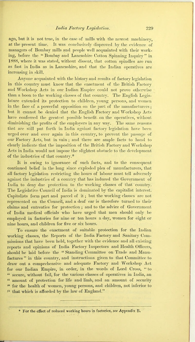 ago, but it is not true, in tlie case of mills with the newest machinery, at the present time. It was conclusively disproved by the evidence of managers of Bombay mills and people well acquainted with their work- ing, before the “ Bombay and Lancashire Cotton Spinning Inquiry ” in 1888, where it was stated, without dissent, that cotton spindles are run as fast in India as in Lancashire, and that the Indian operatives are increasing in skill. Anyone acquainted with the history and results of factory legislation in this coTuitry must know that the enactment of the British Factory and lYorkshop Acts in our Indian Empire could not prove othervdse than a boon to the working classes of that country. The English Legis- lature extended its protection to children, young persons, and women in the face of a powerful opposition on the part of the manufacturers; but it cannot be denied that the English Factory and Workshop Acts have conferred the greatest possible benefit. on the operatives, without diminishing the profits of the employers in any way. The same reasons that are still put forth in India against factory legislation have been urged over and over again in this country, to prevent the passage of our Factory Acts, but in vain ; and there are ample facts to hand to clearly indicate that the im2tosition of the British Factory and Workshop) Acts izi India wozdd not im^jose the slightest obstacle to the develo2)inent of the industries of that country.* It is owing to ignorance of such facts, and to the consequent continued belief in the long since exjzloded fzlea of manufacturers, that all factory legislation restricting the hours of labour must tell adversely against the industries of a country that has induced the Government of India to deny due ^ti’otection to the working classes of that' country. The Legislative Council of India is dominated by the ca^titalist interest. Capitalists form part and ^tarcel of it; but the working classes are not rejjresented on the Council, and a deaf ear is therefore tzirned to their claims and entreaties for 2>rotection ; and to the advice of Government of India medical officials who have urged that men should only be employed in factories for nine or ten hours a day, women for eight or nine hours, and children for five or six hours. To ensure the enactment of suitable jzrotection for the Indian working classes, the Beports of the India Factory and Sanitary Com- inissions that have been held, together with the evidence and all existing reports and opinions of India Factory Inspectors and Health Officers, should be laid before the “ Standing Committee on Trade and Manu- factures ” in this country, and instructions given to that Committee to draw out a comprehensive and adequate Factory and Workshop Act for our Indian Empire, in order, in the words of Lord Cross, “ to “ secure, without fail, for the various classes of operatives in India, an “ amount of protection for life and limb, and an amount of security for the health of women, young persons, and children, not inferior to that which is afforded by the law of England.” For the effect of reduced working hours in factories, see Appendix B,