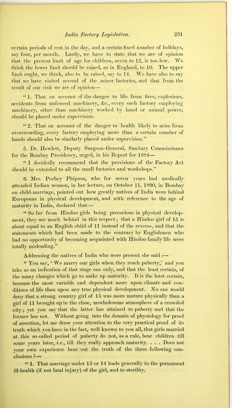 certain periods of rest in the day, and a certain fixed number of holidays, say four, per month. Lastly, we have to state that we are of opinion that the present limit of age for children, seven to 12, is too low. We think the lower limit shonld be raised, as in England, to 10. The iipper limit ought, we think, also to be raised, say to 14. We have also to say that we have visited several of the minor factories, and that from the result of onr visit we are of opinion— 1. That on acconnt of the danger to life from fires, explosions, accitlents from unfenced machinery, &c., every such factory employing machinei’v, other than machinery worked by hand or animal power, shonld be placed under supervision. “ 2. That on acconnt of the danger to health likely to arise from overcrowding, every factory employing more than a certain nnnd)er of hands shonld also be similarly placed under supervision.” 5. Dr. Hewlett, Deputy Surgeon-General, Sanitary Commissioner for the Bombay Presidency, urged, in his Report for 1884— “ I decidedly recommend that the provisions of the Factory Act should be extended to all the small factories and workshops.” 6. Mrs. Pechey Phipson, who for seven years had medically attended Indian women, in her lecture, on October 11, 1890, in Bombay on child-marriage, pointed out how greatly natives of India were behind Europeans in physical development, and with reference to the age of maturity in India, declared that—• “ So far from Hindoo girls being precocious in physical develop- ment, they are much behind in this respect; that a Hindoo girl of 15 is about equal to an English child of 11 instead of the reverse, and that the statements which had been made to the contrary by Englishmen who had no opportunity of becoming acquainted with Hindoo family life were totally misleading.” Addressing the natives of India who were present she said:—■ “ You say, ‘ We marry our girls when they reach puberty,’ and you take as an indication of that stage one only, and that the least certain, of the many changes which go to make up maturity. It is the least certain, because the most variable and dependent more upon climate and con- ditions of life than upon any true physical development. Ho one would deny that a strong country girl of 13 was more mature physically than a girl of 11 brought up in the close, unwholesome atmosphere of a crowded city; yet you say that the latter has attained to puberty and that the former has not. Without going into the domain of physiology for proof of assertion, let me draw your attention to the very practical proof of its truth which you have in the fact, well known to you all, that girls married at this so-called period of puberty do not, as a rule, bear children till some years later, i.e., till they really approach maturity. . . . Does not your own experience bear out the truth of the three following con- clusions ?— “ 1. That marriage under 13 or 14 leads generally to the permanent ill-health (if not fatal injury) of the girl, and to sterility,