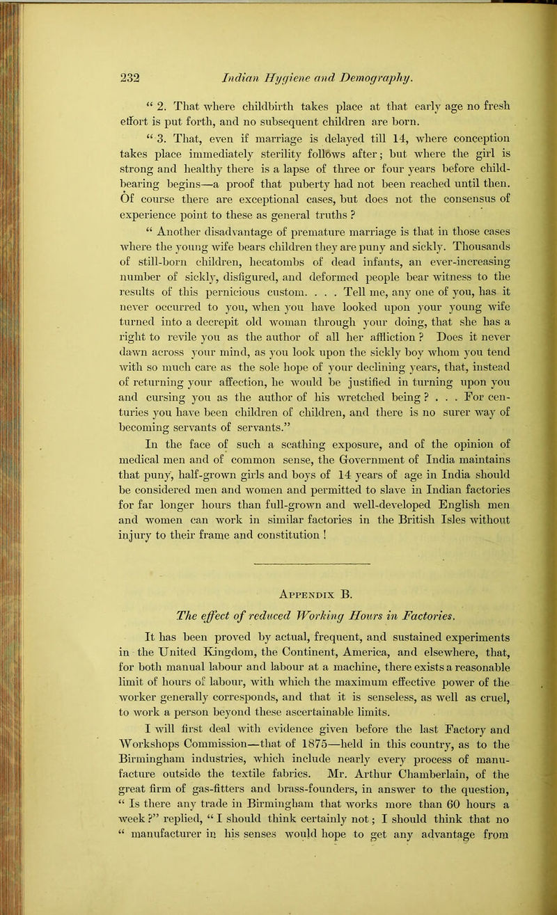 “ 2. That where childbirth takes place at that early age no fresh etfort is put forth, and no subsequent children are born. “ 3. That, even if marriage is delayed till 14, where conception takes place immediately sterility follows after; but where the girl is strong and healthy there is a lapse of three or four years before child- bearing begins—a proof that puberty had not been reached until then. Of course there are exceptional cases, but does not the consensus of experience point to these as general truths ? “ Another disadvantage of premature marriage is that in those cases where the young wife bears children they are puny and sickly. Thousands of still-born children, hecatombs of dead infants, an ever-increasing number of sicklj', disfigured, and deformed people bear witness to the results of this pernicious custom. . . . Tell me, any one of you, has it never occurred to you, when you have looked iqaon your young wife turned into a decrepit old woman through your doing, that she has a right to revile you as the author of all her affliction ? Does it never dawn across your mind, as you look upon the sickly boy whom you tend Avith so much care as the sole hope of your declining years, that, instead of returning your affection, he Avould be justified in turning upon you and cursing j'ou as the author of his wretched being ? ... For cen- turies you have been children of children, and there is no surer way of becoming servants of servants.” In the face of such a scathing exposure, and of the opinion of medical men and of common sense, the Government of India maintains that puny, half-grown girls and boys of 14 years of age in India should be considered men and Avomen and permitted to slaA'e in Indian factories for far longer hours than full-groAvn and well-developed English men and Avomen can Avork in similar factories in the British Isles without injury to their frame and constitution ! Appendix B. The effect of reduced JVorking Hours in Factories. It has been proA^ed by actual, frequent, and sustained experiments in the United Kingdom, the Continent, America, and elsewhere, that, for both manual labour and labour at a machine, there exists a reasonable limit of hours of labour, Avith which the maximum effective poAver of the Avorker generally corresponds, and that it is senseless, as Avell as cruel, to Avork a person beyond these ascertainable limits. I Avill first deal Avith evidence giA'en before the last Factory and Workshops Commission—that of 1875—held in this country, as to the Birmingham industries, which include nearly eA^ery process of manu- facture outside the textile fabrics. Mr. Arthur Chamberlain, of the great firm of gas-fitters and brass-founders, in answer to the question, “ Is there any trade in Birmingham that works more than 60 hours a week ?” replied, “ I should think certainly not; I should think that no “ manufacturer in his senses Avould hope to get any advantage from