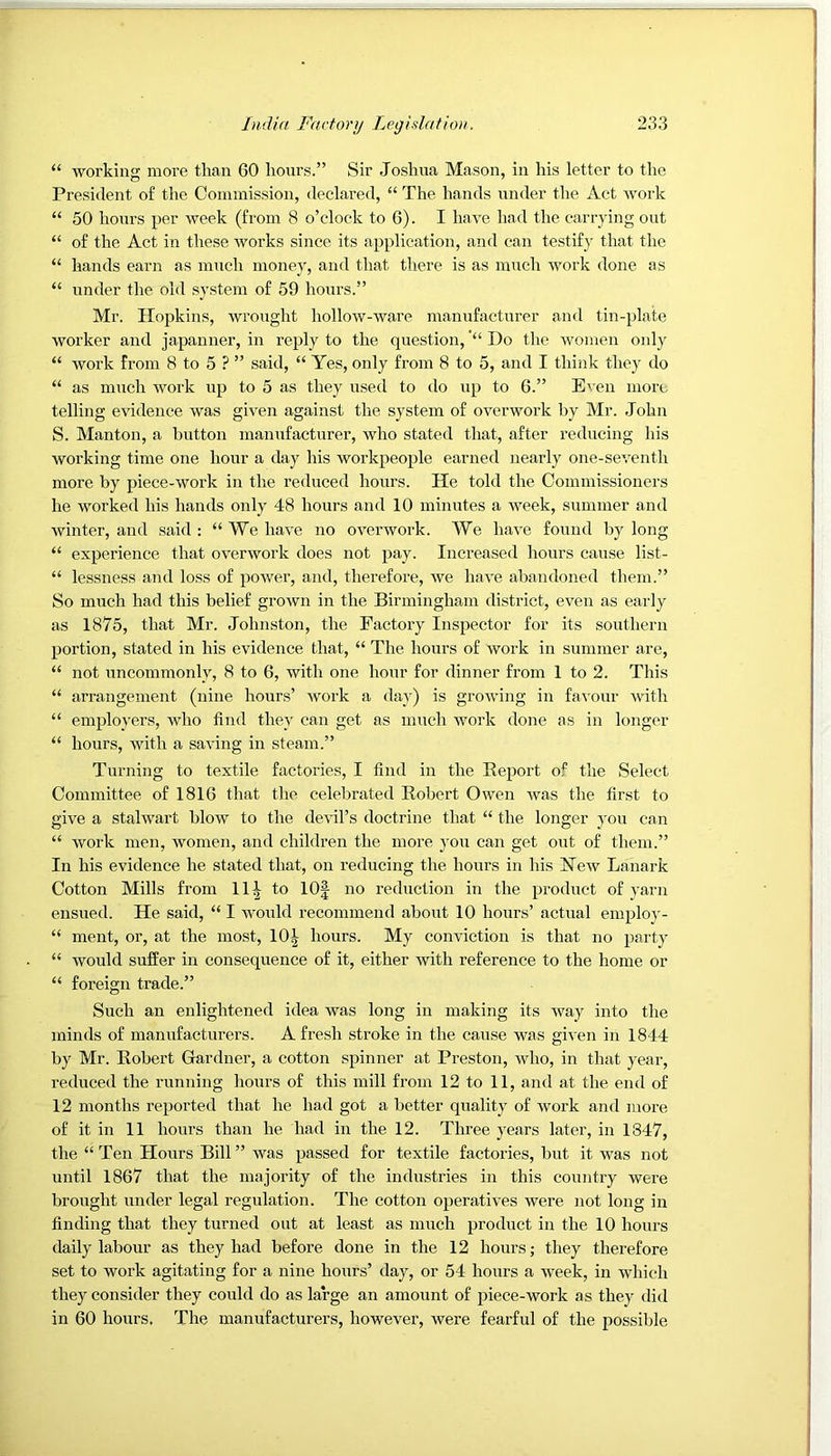 “ working more than 60 hours.” Sir Joshua Mason, in his letter to the President of the Commission, declared, “ The hands under the Act work “ 50 hours per week (from 8 o’clock to 6). I have had the carrying out “ of the Act in these works since its application, and can testify that the “ hands earn as much money, and that there is as much work done as “ under the old system of 59 hours.” Mr. Hopkins, wrought hollow-ware manufacturer and tin-plate worker and japanner, in reply to the question,Do the women only “ work from 8 to 5 ? ” said, “ Yes, only from 8 to 5, and I think they do “ as much work up to 5 as they used to do up to 6.” Even more telling evidence was given against the system of overwork by Mr. John S. Manton, a button manufacturer, who stated that, after reducing his working time one hour a day his workpeople earned nearly one-seventh more by piece-work in the reduced hours. He told the Commissioners he worked his hands only 48 hours and 10 minutes a week, summer and winter, and said : “ We have no overwork. We have found by long “ experience that overwork does not pay. Increased hours cause list- “ lessness and loss of power, and, therefore, we have abandoned them.” So much had this belief grown in the Birmingham district, even as early as 1875, that Mr. Johnston, the Factory Inspector for its southern portion, stated in his evidence that, “ The hours of work in summer are, “ not uncommonly, 8 to 6, with one hour for dinner from 1 to 2. This “ arrangement (nine hours’ work a day) is growing in favour with “ employers, who find they can get as much work done as in longer “ hours, with a saving in steam.” Turning to textile factories, I find in the Keport of the Select Committee of 1816 that the celebrated Robert Owen Avas the first to giA^e a stalwart blow to the devil’s doctrine that “ the longer you can “ Avork men, women, and children the more j'ou can get out of them.” In his evidence he stated that, on reducing the hours in his FTcav Lanark Cotton Mills from 11| to lOf no reduction in the product of yarn ensued. He said, “ I would recommend about 10 hours’ actual emplo}'- “ ment, or, at the most, 10^ hours. My conviction is that no party “ Avould suffer in consequence of it, either Avith reference to the home or “ foreign trade.” Such an enlightened idea was long in making its Avay into the minds of manufacturers. Afresh stroke in the cause was given in 1844 by Mr. Robert Gardner, a cotton spinner at Preston, Avho, in that year, reduced the running hours of this mill from 12 to 11, and at the end of 12 months reported that he had got a better quality of Avork and more of it in 11 hours than he had in the 12. Three years later, in 1847, the “ Ten Hours Bill ” Avas passed for textile factories, but it was not until 1867 that the majority of the industries in this country were brought under legal regulation. The cotton operatiAes were not long in finding that they turned out at least as much product in the 10 hours daily labour as they had before done in the 12 hours; they therefore set to work agitating for a nine hours’ day, or 54 hours a Aveek, in Avhich they consider they could do as large an amount of piece-work as they did in 60 hours. The manufacturers, however, Avere fearful of the possible