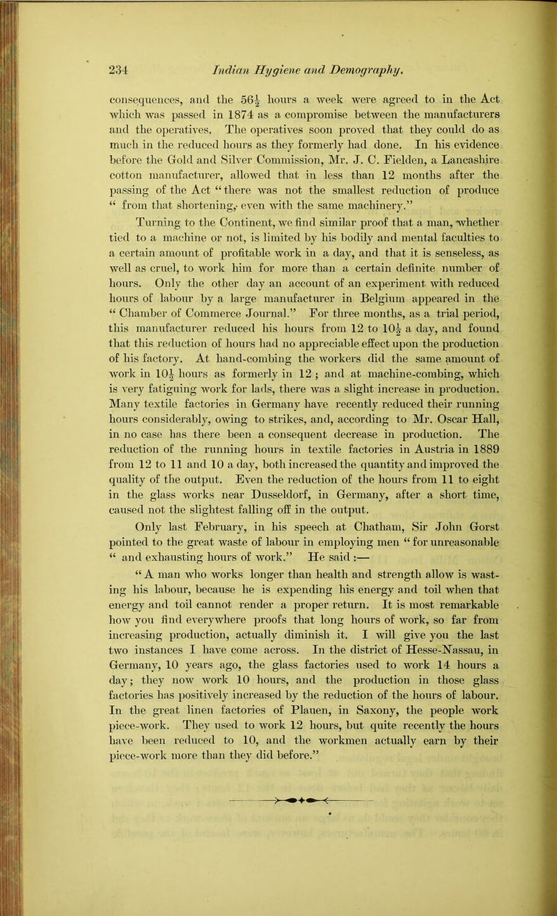 consequences, and the 56^ hours a week were agreed to in the Act which was passed in 1874 as a compromise between the manufacturers and the operatives. The operatives soon proved that they could do as much in the reduced liours as they formerly had done. In his evidence before the Gold and Silver Commission, Mr. J. C. Fielden, a Lancashire cotton manufacturer, allowed that in less than 12 months after the passing of the Act “ there was not the smallest reduction of produce “ from that shortening,- even with the same machinerj'.” Turning to the Continent, we find similar proof that a man, whether tied to a machine or not, is limited by his bodily and mental faculties to a certain amount of profitable work in a day, and that it is senseless, as well as cruel, to work him for more than a certain definite number of hoars. Only the other day an account of an experiment with reduced hours of labour by a large manufacturer in Belgium appeared in the “ Chamber of Commerce .Journal.” For three months, as a trial period, this manufacturer reduced his hours from 12 to 10^ a day, and found that this reduction of hours had no appreciable effect upon the production of his factory. At hand-combing the workers did the same amount of work in 10^ hours as formerly in 12 ; and at machine-combing, which is very fatiguing work for lads, there was a slight increase in production. Many textile factories in Germany have recently reduced their running hours considerably, owing to strikes, and, according to Mr. Oscar Hall, in no case has there been a consequent decrease in production. The reduction of the running hours in textile factories in Austria in 1889 from 12 to 11 and 10 a day, both increased the quantity and improved the quality of the outprrt. Even the reduction of the hours from 11 to eight in the glass works near Dusseldorf, in Germany, after a short time, caused not the slightest falling off in the output. Only last February, iir his speech at Chatham, Sir John Gorst pointed to the great waste of labour in employing men “ for unreasonable “ and exhausting hours of work.” He said :— “ A man who works longer than health and strength allow is wast- ing his labour, because he is expending his energy and toil when that energy and toil cannot render a proper return. It is most remarkable how you find everywhere proofs that long hours of work, so far from increasing production, actually diminish it. I will give you the last two instances I have come across. In the district of Hesse-Hassau, in Germany, 10 years ago, the glass factories used to work 14 hours a day; they now work 10 hours, and the production in those glass factories has positively increased by the reduction of the hours of labour. In the great linen factories of Plauen, in Saxony, the people work piece-work. They used to work 12 hours, but quite recently the hours have been reduced to 10, and the workmen actually earn by their piece-work more than they did before.”
