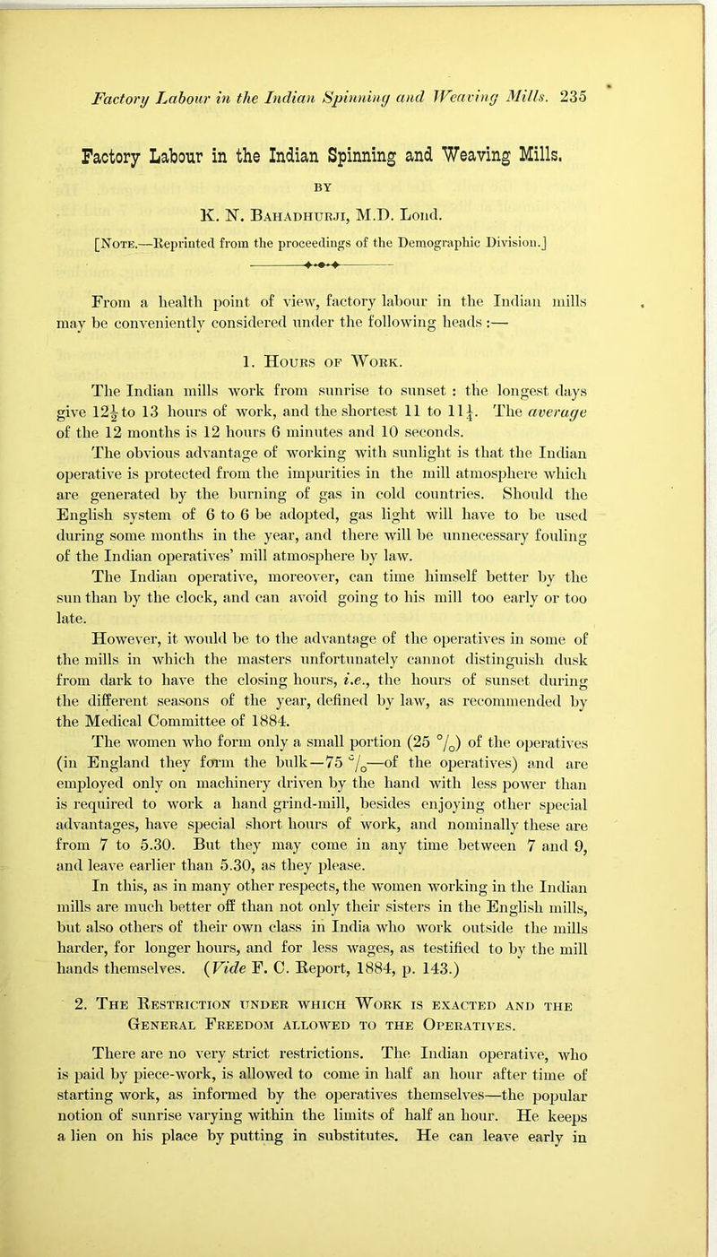 Factory Labour in the Indian Spinning and Weaving Mills. BY K. N. Bahadhurji, M.D. Loud. [Note.—Kepriuted from the proceedings of the Demographic Division.] From a health point of view, factory labour in the Indian mills may be conveniently considered nnder the following heads:— 1. Hours of Work. The Indian mills work from snnrise to sunset : the longest days give 12^ to 13 hours of work, and the shortest 11 to 11|. The average of the 12 months is 12 hours 6 minntes and 10 seconds. The obvions advantage of working with sunlight is that the Indian operative is protected from the impurities in the mill atmosphere which are generated by the burning of gas in cold countries. Should the English system of 6 to 6 be adopted, gas light will have to be used during some months in the year, and there will be unnecessary fording of the Indian ojjeratives’ mill atmosphere by law. The Indian operative, moreover, can time himself better by the sun than by the clock, and can avoid going to his mill too early or too late. However, it would be to the advantage of the operatives in some of the mills in which the masters unfortunately cannot distinguish dusk from dark to have the closing hours, i.e., the hours of sunset during the different seasons of the year, defined by law, as recommended by the Medical Committee of 1884. The women who form only a small portion (25 %) of the ojreratives (in England they fcfrm the bulk—75 —of the operatives) and are employed only on machinery driven by the hand with less power than is required to work a hand grind-mill, besides enjoying other sjjecial advantages, have special short hours of work, and nominally these are from 7 to 5.30. But they may come in any time between 7 and 9, and leave earlier than 5.30, as they please. In this, as in many other respects, the women working in the Indian mills are much better off than not only their sisters in the English mills, blit also others of their own class in India who work outside the mills harder, for longer hours, and for less wages, as testified to by the mill hands themselves. {Vide F. C. Report, 1884, p. 143.) 2. The Restriction under which Work is exacted and the General Freedom allowed to the Operatives. There are no very strict restrictions. The Indian operative, who is paid by piece-work, is allowed to come in half an hour after time of starting work, as informed by the operatives themselves—the popular notion of sunrise varying within the limits of half an hour. He keeps a lien on his place by putting in substitutes. He can leave early in