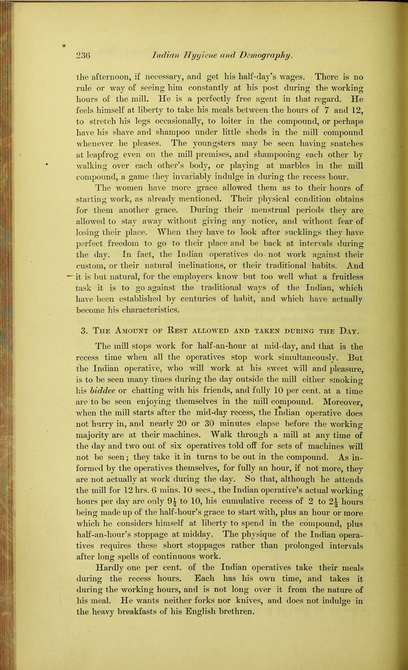 the afternoon, if necessary, and get his half-day’s wages. There is no rule or way of seeing him constantly at his post during the working hours of the mill. He is a perfectly free agent in that regard. He feels himself at liberty to take his meals between the hours of 7 and 12, to stretch his legs occasionally, to loiter in the compound, or perhaps have his shave and shampoo under little sheds in the mill compound whenever he pleases. The youngsters may be seen having snatches at leapfrog even on the mill premises, and shampooing each other by walking over each other’s body, or playing at marbles in the mill compound, a game they invariably indulge in during the recess hour. The women have more grace allowed them as to their hours of starting work, as already mentioned. Their physical condition obtains for them another grace. During their menstrual periods they are allowed to .stay away without giving any notice, and without fear of losing their place. When they have to look after sucklings they have perfect freedom to go to their place and be back at intervals during the day. In fact, the Indian operatives do • not work against their custom, or their natural inclinations, or their traditional habits. And it is but natural, for the employers know but too well what a fruitless task it is to go against the traditional wjiys of the Indian, which have been established by centuries of habit, and which have actually become his characteristics. 3. The Amount of Rest allowed and taken during the Day. The mill stops work for half-an-hour at mid-day, and that is the recess time when all the operatives stop work simultaneously. But the Indian operative, who will work at his sweet will and pleasure, is to be seen many times during the day outside the mill either smoking his biddee or chatting with his friends, and fully 10 per cent, at a time arc to be seen enjoying themselves in the mill compound. Moreover, when the mill starts after the mid-day recess, the Indian operative does not hurry in, and nearly 20 or 30 minutes elapse before the working majority are at their machines. Walk through a mill at any time of the day and two out of six operatives told off for sets of machines will not be seen; they take it in turns to be out in the compound. As in- formed by the operatives themselves, for fully an hour, if not more, they are not actually at work during the day. So that, although he attends the mill for 12hrs. 6 mins. 10 secs., the Indian operative’s actual working hours per day are only 9.^ to 10, his cumulative recess of 2 to 2\ hours being made up of the half-hour’s grace to start with, plus an hour or more which he considers himself at liberty to spend in the compound, plus half-an-hour’s stoppage at midday. The physique of the Indian opera- tives requires these short stoppages rather than prolonged intervals after long spells of continuous work. Hardly one per cent, of the Indian operatives take their meals during the recess hours. Each has his own time, and takes it during the working hours, and is not long over it from the nature of his meal. He wants neither forks nor knives, and does not indulge in the heavy breakfasts of his English brethren.