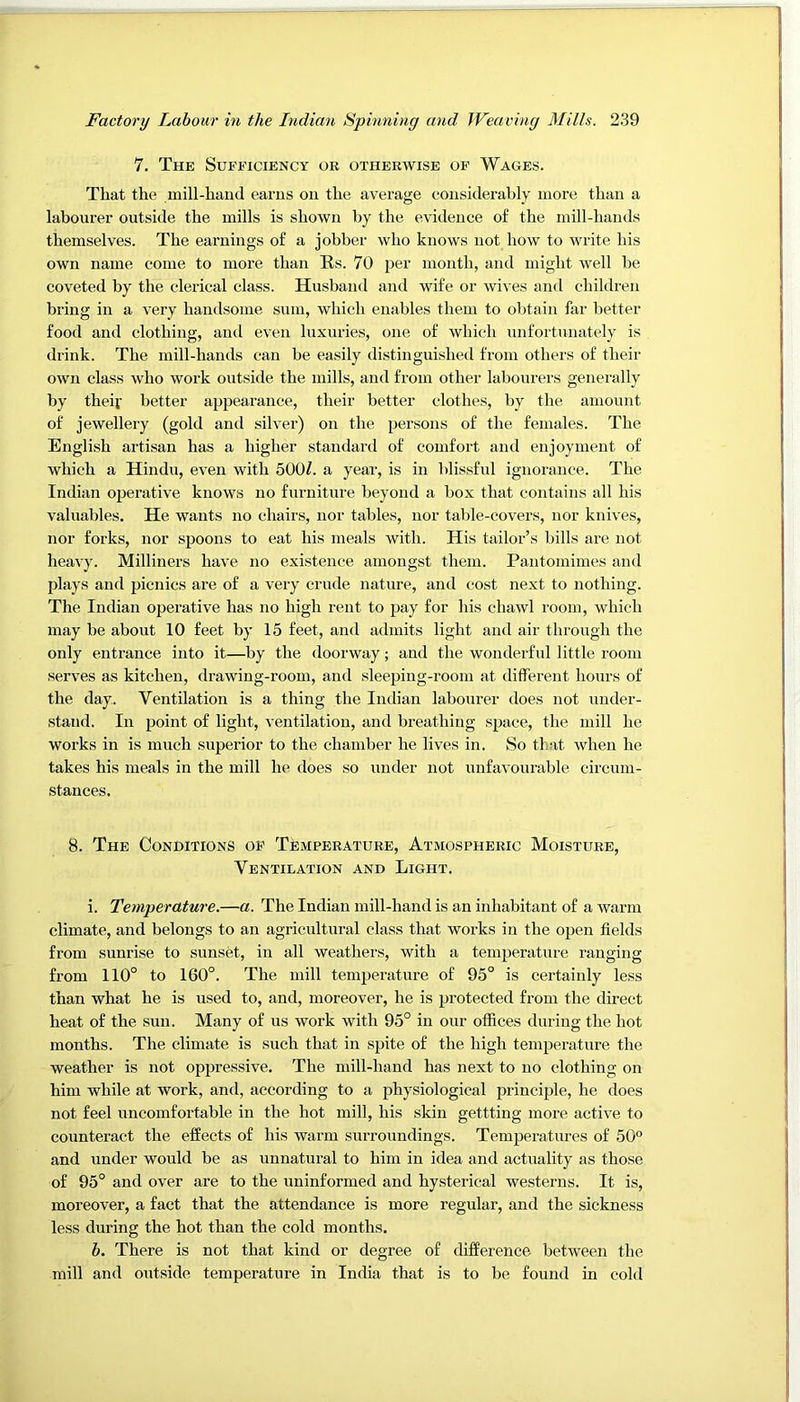 7. The Sufficiency or otherwise of Wages. That the mill-hand earns on the average considerably more than a labourer outside the mills is shown by the evidence of the mill-hands themselves. The earnings of a jobber who knows not how to write his own name come to more than Es. 70 per month, and might well be coveted by the clerical class. Husband and wife or wives and children bi’ing in a very handsome sum, which enables them to obtain far better food and clothing, and even luxuries, one of which unfortunately is drink. The mill-hands can be easily distinguished from others of their own class who work outside the mills, and from other labourers generally by their better appearance, their better clothes, by the amount of jewellery (gold and silver) on the persons of the females. The English artisan has a higher standard of comfort and enjoyment of which a Hindu, even with 500Z. a year, is in blissful ignorance. The Indian operative knows no furniture beyond a box that contains all his valuables. He wants no chairs, nor tables, nor table-covers, nor knives, nor forks, nor spoons to eat his meals with. His tailor’s bills are not heavy. Milliners have no existence amongst them. Pantomimes and plays and picnics are of a very crude nature, and cost next to nothing. The Indian operative has no high rent to pay for his chawl room, which may be about 10 feet by 15 feet, and admits light and air through the only entrance into it—by the doorway; and the wonderful little room serves as kitchen, drawing-room, and sleeping-room at different hours of the day. Ventilation is a thing the Indian labourer does not under- .stand. In point of light, ventilation, and breathing space, the mill he works in is much superior to the chamber he lives in. So that when he takes his meals in the mill he does so under not unfavourable circum- stances. 8. The Conditions op TfeviPERATURE, Atmospheric Moisture, Ventilation and Light. i. Temperature.—a. The Indian mill-hand is an inhabitant of a warm climate, and belongs to an agricultural class that works in the open fields from sunrise to sunset, in all weathers, with a temperature ranging from 110° to 160°. The mill temperature of 95° is certainly less than what he is used to, and, moreover, he is protected from the direct heat of the sun. Many of us work with 95° in our offices during the hot months. The climate is such that in spite of the high temperature the weather is not oppressive. The mill-hand has next to no clothing on him while at work, and, according to a physiological principle, he does not feel uncomfortable in the hot mill, his skin gettting more active to counteract the effects of his warm surroundings. Temperatures of 50° and under would be as unnatural to him in idea and actuality as those of 95° and over are to the uninformed and hysterical westerns. It is, moreover, a fact that the attendance is more regular, and the sickness less during the hot than the cold months. b. There is not that kind or degree of difference between the mill and outside temperature in India that is to be found in cold