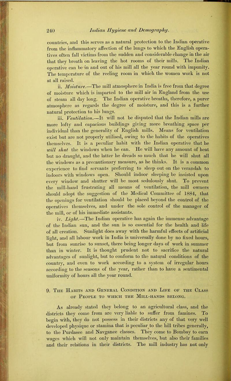 countries, and this serves as a natural protection to the Indian operative from the inflammatory affection of the lungs to which the English opera- tives often fall victims from the sudden and considerable change in the air that they breath on leaving the hot rooms of their mills. The Indian operative can be -in and out of his mill all the year round with impunity. The temperature of the reeling room in which the women work is not at all raised. ii. Moisture.—The mill atmosphere in India is free from that degree of moisture which is imparted to the mill air in England from the use of steam all day long. The Indian operative breaths, therefore, a purer atmosphere as regards the degree of moisture, and this is a further natural protection to his lungs. iii. Ventilation.—It will not be disputed that the Indian mills are more lofty and capacious buildings giving more breathing space per individual than the generality of English mills. Means for ventilation exist but are not properly utilised, owing to the habits of the operatives themselves. It is a peculiar habit with the Indian ojjerative that he xoill shut the windows when he can. He will have any amount of heat but no draught, and the latter he dreads so much that he will shut all the windows as a precautionary measure, as he thinks. It is a common experience to And servants preferring to sleep out on the verandah to indoors with windows open. Should indoor sleeping be insisted upon every window and shutter will be most sedulously shut. To prevent the mill-hand frustrating all means of ventilation, the mill owners should adopt the suggestion of the Medical Committee of 1884, that the openings for ventilation should be placed beyond the control of the operatives themselves, and under the sole control of the manager of the mill, or of his immediate assistants. iv. Light.—The Indian operative has again the immense advantage of the Indian sun, and the sun is so essential for the health and life of all creation. Sunlight does away with the harmful effects of artificial light, and all labour work in India is universally done by no fixed hours, but from sunrise to sunset, there being longer days of work in summer than in winter. It is thought prudent not to sacrifice the natural advantao'es of sunlight, but to conform to the natural conditions of the country, and even to work according to a system of irregular hours according to the seasons of the year, rather than to have a sentimental uniformity of hours all the year round. 9. The Habits and General Condition and Life of the Class OF People to which the Mill-hands belong. As already stated they belong to an agricultural class, and the districts they come from are very liable to suffer from famines. To begin with, they do not possess in their districts any of that very well developed physique or stamina that is peculiar^to the hill tribes generally, to the Purdasee and Navganee classes. They come to Bombay to earn waees Avhich will not onlv maintain themselves, but also their families and their relations in their districts. The mill industry has not only