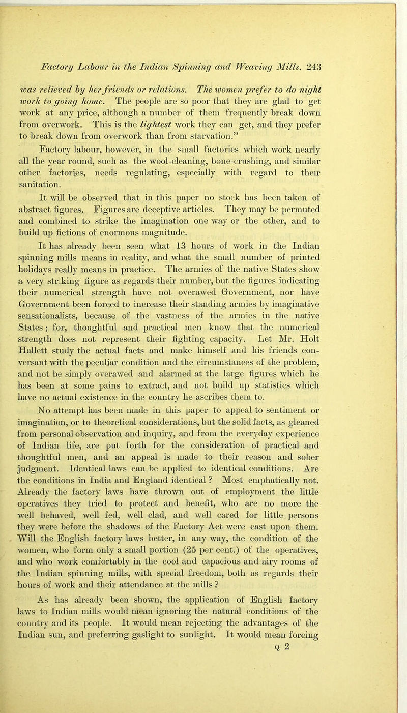 was relieved by her friends or relations. The loomen prefer to do night work to going home. The people are so poor that they are glad to get work at any price, although a number of them frequently break down from overwork. This is the lightest work they can get, and they prefer to break down from overwork than from starvation.” Factory labour, however, in the small factories which work nearly all the year round, such as the wool-cleaning, bone-crushing, and similar other factories, needs regulating, especially with regard to their sanitation. It will be observed that in this paper no stock has been taken of abstract figures. Figures are deceptive articles. They may be permuted and combined to strike the imagination one way or the other, and to build up fictions of enormous magnitude. It has already been seen what 13 hours of work in the Indian .spinning mills means in reality, and what the small number of printed holidays really means in practice. The armies of the native States show a very striking figure as regards their number, but the figures indicating their numerical strength have not overawed Grovernmeut, nor have Government been forced to increase their standing armies by imaginative sensationalists, because of the vastness of the armies in the native States; for, thoughtful and practical men knoAv that the numerical strength does not represent their fighting capacity. Let Mr. Holt Hallett study the actual facts and make himself and his friends con- versant with the peculiar condition and the circumstances of the problem, and not be simjily overawed and alarmed at the large figures which he has been at some pains to extract, and not build up statistics which have no actual existence in the country he ascribes them to. No attempt has been made in this paper to appeal to sentiment or imagination, or to theoretical considerations, but the solid facts, as gleaned from personal observation and inquiry, and from the everyday experience of Indian life, are put forth for the consideration of practical and thoughtful men, and an appeal is made to their reason and sober judgment. Identical laws can be applied to identical conditions. Are the conditions in India and England identical ? Most emphatically not. Already the factoiy laws have thrown out of employment the little operatives they tried to protect and benefit, who are no more the well behaved, well fed, well clad, and well cared for little persons they were before the shadows of the Factory Act were cast upon them. Will the English factory laws better, in any way, the condition of the women, who form only a small portion (25 per cent.) of the operatives, and who work comfortably in the cool and capacious and airy rooms of the Indian spinning mills, with special freedom, both as regards their hours of work and their attendance at the mills ? As has already been shown, the application of English factory laws to Indian mills would mean ignoring the natural conditions of the country and its people. It would mean rejecting the advantages of the Indian sun, and preferring gaslight to sunlight. It would mean forcing Q 2