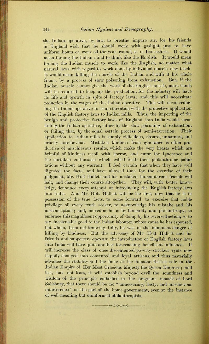 the Indian operative, by law, to breathe impure air, for his friends in England wish that he should work with gaslight just to have uniform hours of work all the year round, as in Lancashire. It would mean forcing the Indian mind to think like the English. It would mean forcing the Indian muscle to work like the English, no matter what natural laws with regard to work done by individual muscle may teach. It would mean killing the muscle of the Indian, and with it his whole frame, by a process of slow poisoning from exhaustion. But, if the Indian muscle cannot give the work of the English muscle, more hands will be required to keep up the production, for the industry will have its life and growth in spite of factory laws; and, this will necessitate reduction in the wages of the Indian operative. This will mean reduc- ing the Indian operative to semi-starvation with the protective application of the English factory laws to Indian mills. Thus, the importing of the benign and protective factory laws of England into India would mean killing the Indian operative, either by the slow poisoning of exhaustion, or failing that, by the equal certain process of semi-starvation. Their application to Indian mills is simply ridiculous, absurd, unnatural, and cruelly mischievous. Mistaken kindness from ignorance is often pro- ductive of mischievous results, which make the very hearts which are brimful of kindness recoil with horror, and curse the ignorance and the mistaken enthusiasm which called forth their philanthropic palpi- tations without any warrant. I feel certain that when they have well digested the facts, and have allowed time for the exercise of their judgment, Mr. Holt Hallett and his mistaken humanitarian friends will halt, and change their course altogether. They will, with better know- ledge, denounce every attempt at introducing the English factory laws into India. And Mr. Holt Hallett will be the first, now that he is in possession of the true facts, to come forward to exercise that noble privilege of every truth seeker, to acknowledge his mistake and his misconception ; and, moved as he is by humanity and philanthropy, to embrace this magnificent opportunity of doing by his reversed action, so to say, incalculable good to the Indian labourer, whose cause he has espoused, but whom, from not knowing fully, he was in the imminent danger of killing by kindness. But the advocacy of Mr. Holt Hallett and his friends and supporters against the introduction of English factory laws into India will have quite another far-reaching beneficent infiuence. It will increase the class of once discontented poverty-stricken ryots now happily changed into contented and loyal artisans, and thus materially advance the stability and the fame of the humane British rule in the Indian Empire of Her Most Grracious Majesty the Queen Empress; and last, but not least, it will establish beyond cavil the soundness and wisdom of the principle embodied in the pregnant remark of Lord Salisbury, that there should be no “ unnecessary, hasty, and mischievous interference ” on the part of the home government, even at the instance of well-meaning but uninformed philanthropists.