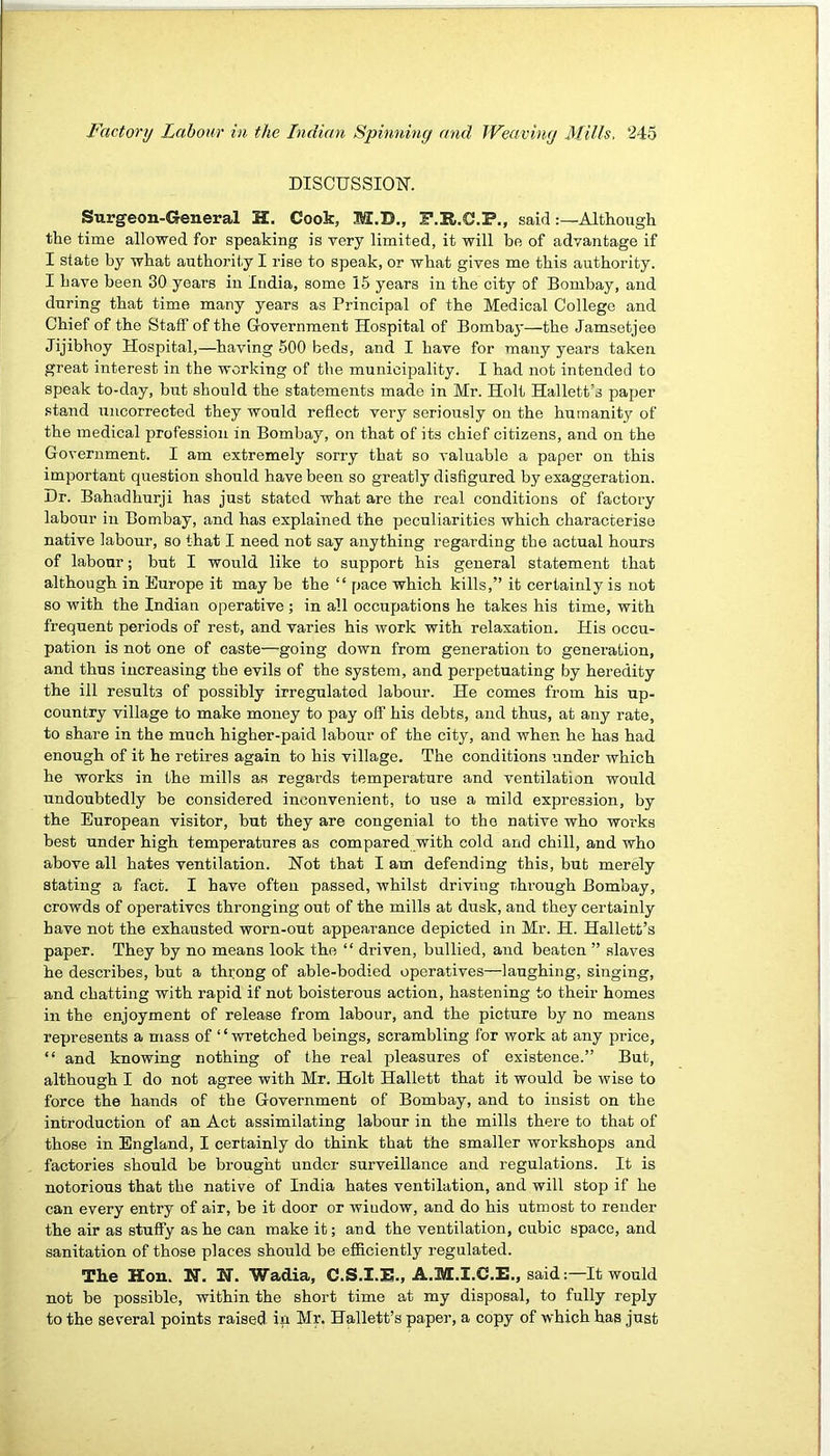 DISCUSSIOK Surgeon-General H. Cook, M.D., i’.R.C.P,, saidAlthough the time allowed for speaking is very limited, it will be of advantage if I state by what authority I rise to speak, or what gives me this authority. I have been 30 years in India, some 15 years in the city of Bombay, and during that time many years as Principal of the Medical College and Chief of the Staff of the Government Hospital of Bomba}’—the Jamsetjee Jijibhoy Hospital,—having 500 beds, and I have for many years taken great interest in the working of the municipality. I had not intended to speak to-day, but should the statements made in Mr. Holt Hallett’s paper .stand uncorrected they would reflect very seriously on the humanity of the medical profession in Bombay, on that of its chief citizens, and on the Government. I am extremely sorry that so valuable a paper on this important question should have been so greatly disfigured by exaggeration. Dr. Bahadhurji has just stated what are the real conditions of factory labour in Bombay, and has explained the peculiarities which characterise native labour, so that I need not say anything regarding the actual hours of labour; but I would like to support his general statement that although in Europe it may be the “ pace which kills,” it certainly is not so with the Indian operative ; in all occupations he takes his time, with frequent periods of rest, and varies his work with relaxation. His occu- pation is not one of caste—going down from generation to genei-ation, and thus increasing the evils of the system, and perpetuating by heredity the ill results of possibly irregulated labour. He comes from his up- country village to make money to pay off his debts, and thus, at any rate, to share in the much higher-paid labour of the city, and when he has had enough of it he retii’es again to his village. The conditions under which he works in the mills as regards temperature and ventilation would undoubtedly be considered inconvenient, to use a mild expression, by the European visitor, but they are congenial to the native who works best under high temperatures as compared with cold and chill, and who above all hates ventilation. Hot that I am defending this, but merely stating a fact. I have often passed, whilst driving through Bombay, crowds of operatives thronging out of the mills at dusk, and they certainly have not the exhausted worn-out appearance depicted in Mr. H. Hallett’s paper. They by no means look the “ driven, bullied, and beaten ” slaves he describes, but a throng of able-bodied operatives—laughing, singing, and chatting with rapid if not boisterous action, hastening to their homes in the enjoyment of release from labour, and the picture by no means represents a mass of “wretched beings, scrambling for work at any price, “ and knowing nothing of the real pleasures of existence.” But, although I do not agree with Mr. Holt Hallett that it would be wise to force the hands of the Government of Bombay, and to insist on the introduction of an Act assimilating labour in the mills there to that of those in England, I certainly do think that the smaller workshops and factories should be brought under surveillance and regulations. It is notorious that the native of India hates ventilation, and will stop if he can every entry of air, be it door or window, and do his utmost to render the air as stuffy as he can make it; and the ventilation, cubic space, and sanitation of those places should be efficiently regulated. The Hon. N. N. Wadia, C.S.I.E., A.M.I.C.E., said :—It would not be possible, within the short time at my disposal, to fully reply to the several points raised in Mr. Hallett’s paper, a copy of which has just