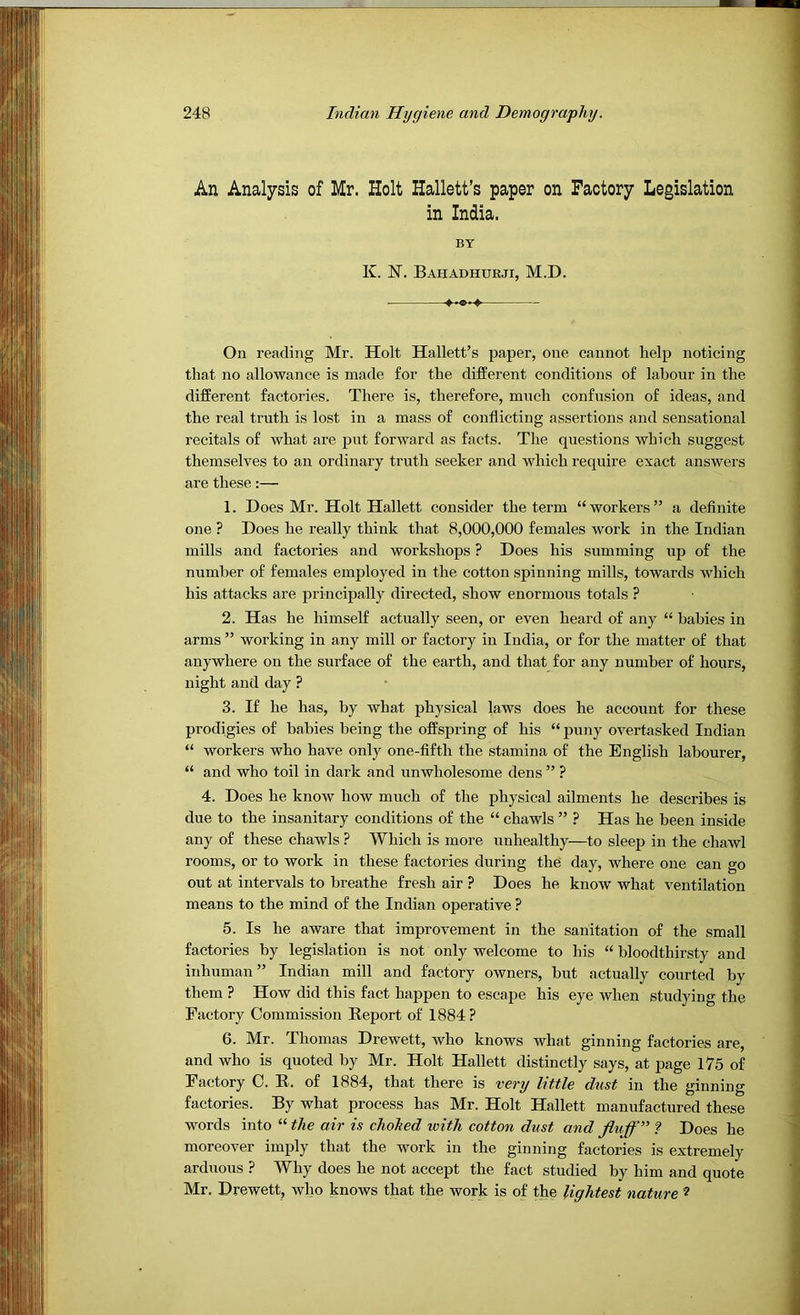 An Analysis of Mr. Holt Hallett’s paper on Factory Legislation in India. BY K. 1ST. Bahadhurji, M.D. On reading Mr. Holt Hallett’s paper, one cannot help noticing that no allowance is made for the different conditions of labour in the different factories. There is, therefore, much confusion of ideas, and the real truth is lost in a mass of conflicting assertions and sensational recitals of what .are put forward as facts. The questions which suggest themselves to an ordinary truth seeker and which require exact answers are these:— 1. Does Mr. Holt Hallett consider the term “workers” a definite one ? Does he really think that 8,000,000 females work in the Indian mills and factories and workshops ? Does his summing up of the number of fem.ales employed in the cotton spinning mills, towards which his attacks are principally directed, show enormous totals ? 2. Has he himself actually seen, or even heard of any “ babies in arms ” working in any mill or factory in India, or for the matter of that anywhere on the surface of the earth, and that for any number of hours, night and day ? 3. If he has, by what physical laws does he account for these prodigies of babies being the offspring of his “ puny overtasked Indian “ workers who have only one-fifth the stamina of the English labourer, “ and who toil in dark and unwholesome dens ” ? 4. Does he know how much of the physical ailments he describes is due to the insanitary conditions of the “ chawls ” ? Has he been inside any of these chawls ? Which is more unhealthy—to sleep in the chawl rooms, or to work in these factories during the day, where one can go out at intervals to breathe fresh air ? Does he know what ventilation means to the mind of the Indian operative ? 5. Is he aware that improvement in the sanitation of the small factories by legislation is not only welcome to his “ bloodthirsty and inhuman” Indian mill and factory owners, but actu.ally courted by them ? How did this fact happen to escape his eye when studying the Factory Commission Report of 1884? 6. Mr. Thomas Drewett, who knows what ginning factories are, and who is quoted by Mr. Holt Hallett distinctly says, at p.age 175 of Factory C. R. of 1884, that there is very little dust in the ginning factories. By what process has Mr. Holt Hallett manufactured these words into “ the air is chohed icith cotton dust and fluff ? Does he moreover imply that the work in the ginning factories is extremely arduous ? Why does he not accept the fact studied by him and quote Mr. Drewett, who knows that the work is of the lightest nature ?