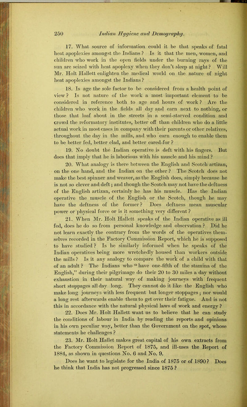 17. What source of informatiou could it be that speaks of fatal heat apoplexies amongst the Indians ? Is it that the men, women, and children who work in the open fields under the burning rays of the sun are seized with heat apoplexy when they don’t sleep at night? Will Mr. Holt Hallett enlighten the medical world on the nature of night heat ajjoplexies amongst the Indians ? 18. Is age the sole factor to be considered from a health point of view ? Is not nature of the work a most important element to be considered in reference both to age and hours of work ? Are the children who work in the fields all day and earn next to nothing, or those that loaf about in the streets in a semi-starved condition and crowd the reformatory institutes, better off than children who do a little actual work in most cases in company with their parents or other relatives, throughout the day in the mills, and who earn enough to enable them to be better fed, better clad, and better cared-for ? 19. No doubt the Indian operative is deft with his fingers. But does that imply that he is laborious with his muscle and his mind ? 20. What analogy is there between the English and Scotch artizan, on the one hand, and the Indian on the other ? The Scotch does not make the best spinner and weaver, as the English does, simply because he is not so clever and deft; and though the Scotch may not have the deftness of the English artizan, certainly he has his muscle. Has the Indian operative the muscle of the English or the Scotch, though he may have the deftness of the former ? Does deftness mean muscular power or physical force or is it something very different ? 21. When Mr. Holt Hallett speaks of the Indian operative as ill fed, does he do so from personal knowledge and observation P Did he not learn exactly the contrary from the words of the operatives them- selves recorded in the Factory Commission Report, which he is supposed to have studied ? Is he similarly informed when he speaks of the Indian operatives being more wretchedly housed than workers outside the mills ? Is it any analogy to compare the work of a child with that of an adult ? The Indians who “ have one-fifth of the stamina of the English,” during their pilgrimage do their 20 to 30 miles a day without exhaustion in their natural way of making journeys with frequent short stoppages all day long. They cannot do it like the English who make long journeys with less frequent but longer stoppages ; nor would a long rest afterwards enable them to get over their fatigue. And is not this in accordance with the natural physical laws of work and energy ? 22. Does Mr. Holt Hallett want us to believe that he can study the conditions of labour in India by reading the reports and opinions in his own peculiar way, better than the Government on the spot, whose statements he challenges ? 23. Mr. Holt Hallet makes great capital of his own extracts from the Factory Commission Report of 1875, and ill-uses the Report of 1884, as shown in questions No. 6 and No. 9. Does he want to legislate for the India of 1875 or of 1890 ? Does he think that India has not progressed since 1875 ?