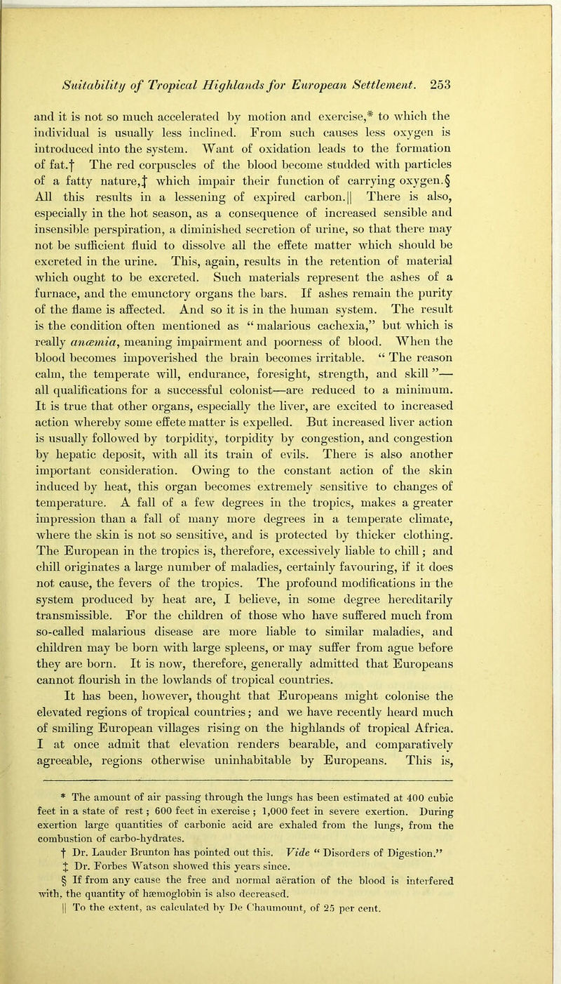 and it is not so much accelerated by motion and exercise,* * * § to which the individual is usually less inclined. From such causes less oxygen is introduced into the system. Want of oxidation leads to the formation of fat. I The red corpuscles of the blood become studded with particles of a fatty nature,| which impair their function of carrying oxygen.§ All this results in a lessening of expired carbon. || There is also, especially in the hot season, as a consequence of increased sensible and insensible perspiration, a diminished secretion of urine, so that there may not be sufficient fluid to dissolve all the efPete matter which should be excreted in the urine. This, again, results in the retention of material which ought to be excreted. Such materials represent the ashes of a furnace, and the emunctory organs the bars. If ashes remain the purity of the flame is affected. And so it is in the human system. The result is the condition often mentioned as “ malarious cachexia,” but which is really aneemia, meaning impairment and poorness of blood. When the blood becomes impoverished the brain becomes irritable. “ The reason calm, the temperate will, endurance, foresight, strength, and skill ”— all qualifications for a successful colonist—are reduced to a minimum. It is true that other organs, especially the liver, are excited to increased action whereby some effete matter is expelled. But increased liver action is usually followed by torpidity, torpidity by congestion, and congestion by hepatic deposit, with all its train of evils. There is also another important consideration. Owing to the constant action of the skin induced by heat, this organ becomes extremely sensitive to changes of temperature. A fall of a few degrees in the tropics, makes a greater impression than a fall of many more degrees in a temperate climate, where the skin is not so sensitive, and is protected by thicker clothing. The European in the tropics is, therefore, excessively liable to chill; and chill originates a large number of maladies, certainly favouring, if it does not cause, the fevers of the tropics. The profound modifications in the system produced by heat are, I believe, in some degree hereditarily transmissible. For the children of those who have suffered much from so-called malarious disease are more liable to similar maladies, and children may be born with large spleens, or may suffer from ague before they are born. It is now, therefore, generally admitted that Europeans cannot flourish in the lowlands of tropical countries. It has been, however, thought that Europeans might colonise the elevated regions of tropical countries; and we have recently heard much of smiling European villages rising on the highlands of tropical Africa. I at once admit that elevation renders bearable, and comparatively agreeable, regions otherwise uninhabitable by Europeans. This is. * The amount of air passing through the lungs has been estimated at 400 cubic feet in a state of rest; 600 feet in exercise ; 1,000 feet in severe exertion. During exertion large quantities of carbonic acid are exhaled from the lungs, from the combustion of carbo-hydrates. f Dr. Lauder Brunton has pointed out this. Vide “ Disorders of Digestion.” J Dr. Forbes Watson showed this years since. § If from any cause the free and normal aeration of the blood is interfered with, the quantity of hEemoglobin is also decreased. II To the extent, as calculated b}- Do f'haumount, of ‘ih per cent.