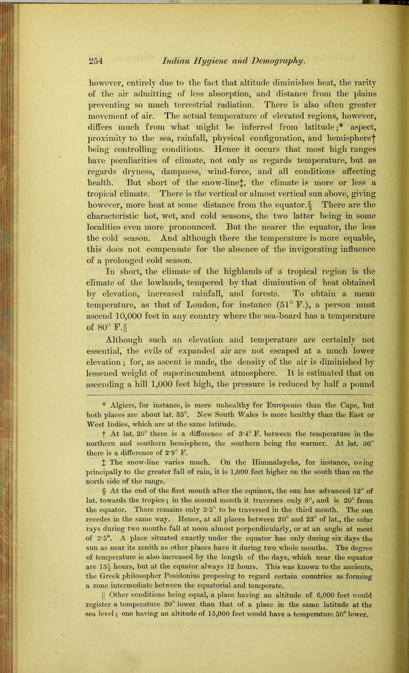 however, entirely due to the fact that altitude diminishes heat, the rarity of the air admitting of less absorption, and distance from the plains preventing so much terrestrial radiation. There is also often greater movement of air. The actual temperature of elevated regions, however, differs much from what might be inferred from latitude;* * * § aspect, proximity to the sea, rainfall, physical configuration, and hemispheref being controlling conditions. Hence it occurs that most high ranges have peculiarities of climate, not only as regards temperature, but as regards dryness, dampness, wind-force, and all conditions affecting health. But short of the snow-line|, the climate is more or less a tropical climate. There is the vertical or almost vertical sun above, giving however, more heat at some distance from the equator. § There are the characteristic hot, wet, and cold seasons, the two latter being in some localities even more pronounced. But the nearer the equator, the less the cold season. And although there the temperature is more equable, this does not compensate for the absence of the invigorating infiuence of a prolonged cold season. In short, the climate of the highlands of a tropical region is the climate of the lowlands, tempered by that diminution of heat obtained by elevation, increased rainfall, and forests. To obtain a mean temperature, as that of London, for instance (51° F.), a person must ascend 10,000 feet in any country where the sea-board has a temperature of 80° F.|l Although such an elevation and temperature are certainly not essential, the evils of expanded air are not escaped at a much lower elevation; for, as ascent is made, the density of the air is diminished by lessened weight of superincumbent atmosphere. It is estimated that on ascending a hill 1,000 feet high, the pressure is reduced by half a pound * Algiers, for instance, is more unhealthy for Europeans than the Cape, but both places are about lat. 35°. New South Wales is more healthy than the East or West Indies, which are at the same latitude. f At lat. 20° there is a difference of 3'4° E. between the temperature in the northern and southern hemisphere, the southern being the warmer. At lat. 30° there is a difference of 2'9° F. J The snow-line varies much. On the Himmalayehs, for instance, ouing principally to the greater fall of rain, it is 1,000 feet higher on the south than on the north side of the range. § At the end of the first mouth after the equinox, the sun has advanced 12° of lat. towards the tropics ; in the second month it traverses only 8°, and is 20° from the equator. There remains only 3'5° to be traversed in the third month. The sun recedes in the same way. Hence, at all places between 20° and 23° of lat., the solar rays during two months fall at noon almost perpendicularly, or at an angle at most of 3'5°. A place situated exactly under the equator has only during six days the sun as near its zenith as other places have it during two whole months. The degree of temperature is also increased by the length of the days, which near the equator are 13| hours, but at the equator always 12 hours. This was known to the ancients, the Greek philosopher Posidonius proposing to regard certain countries as forming a zone intermediate between the equatorial and temperate. II Other conditions being equal, a place having an altitude of 6,000 feet would register a temperature 20° lower than that of a place in the same latitude at the sea level; one having an altitude of 15,000 feet wovdd have a temperature 50° lower.