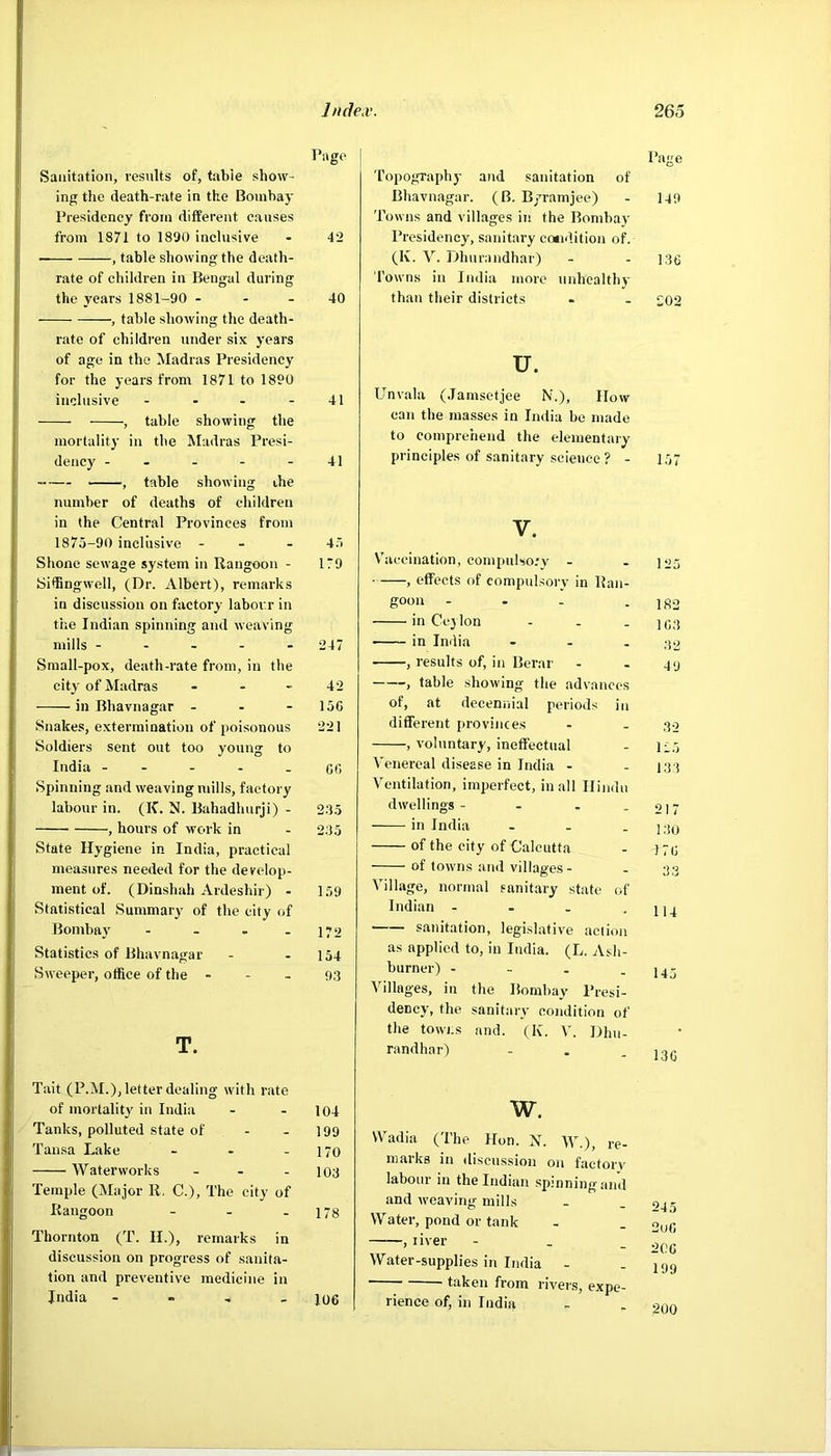 Page Sanitation, results of, table show- ing the death-rate in the Bomhay Presidency from different causes from 1871 to 1890 inclusive - 42 , table showing the death- rate of children in Bengal during the years 1881-90 - - - 40 , table showing the death- rate of children under six years of age in the Madras Presidency for the years from 1871 to 1890 inclusive - - - - 41 , table showing the mortality in the Madras Presi- dency - - - - - 41 ^ table showing the number of deaths of children in the Central Provinces from 1875-90 inclusive - - - 45 Shone sewage system in Rangoon - 179 Sidingwell, (Dr. Albert), remarks in discussion on factory labour in the Indian spinning and weaving mills ----- 247 Small-pox, death-rate from, in the city of Madras - - - 42 in Bhavnagar - - - 15G Snakes, extermination of poisonous 221 Soldiers sent out too young to India - - - - . CG Spinning and weaving mills, factory labour in. (K. N. Bahadhurji) - 235 , hours of work in - 2.35 State Hygiene in India, practical measures needed for the develop- ment of. (Dinshah Ardeshir) - 159 Statistical Summary' of the city of Bombay - - . - 172 Statistics of Bhavnagar - - 154 Sweeper, office of the - - - 9,3 T. Page Topography and sanitation of Bhavnagar. (B. B/ramjee) - 149 Towns and villages in the Bombay Presidency, sanitary cotidition of. (K. V. Dhurandhar) - - 136 Towns in India more unhealthy than their districts - - 202 u. Unvala (.lamsetjee N.), IIow can the masses in India be made to comprehend the elementary principles of sanitary science ? - 157 V. Vhiccination, compulso.'y - - 125 , effects of compulsory in Ran- goon - . - - 1R2 in Ceylon - . _ in India - - , -jo , results of, in Berar - . 4<j , table showing the advances of, at decennial periods in different provinces - - 30 , voluntary, ineffectual - 125 Venereal disease in India - - 131 Ventilation, imperfect, in all Hindu dwellings - - - - 217 in India - - - 13o of the city of Calcutta - 171; of towns and villages - - 33 Village, normal sanitary state of Indian - - - -114 sanitation, legislative action as applied to, in India. (L. Ash- burner) - - - - 145 Villages, in the Bombay Presi- dency, the sanitary condition of the towns and. (K. V. Dhu- randhar) - . - 13C Tait (P.M.), letter dealing with rate of mortaliD in India - - 104 Tanks, polluted state of - - 199 Tausa Lake - - - 170 Waterworks - - - 103 Temple (Major 11. C.), The city of Rangoon - - - 178 Thornton (T. II.), remarks in discussion on progress of sanita- tion and preventive medicine in India - - - - 106 w. Wadia (The Hon. X. )V.), re- marks in discussion on factory labour in the Indian spinning and and weaving mills Water, pond or tank , liver - - _ Water-supplies in India - '  taken from rivers, expe- rience of, in India 245 2uG 2CG 199 200