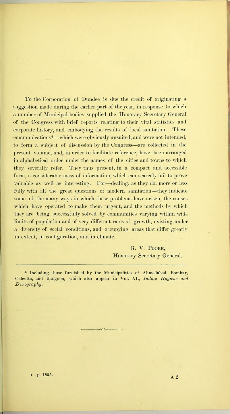 To the Corporation o£ Dundee is due the credit of originating a suggestion made during the earlier part of the year, in response to which a number of Municipal bodies supplied the Honoi’ary Secretary General of the Congress with brief reports relating to their vital statistics and corporate history, and embodying the results of local sanitation. These communications*—which were obviously unsuited, and were not intended, to form a subject of discussion by the Congress—are collected in the present volume, and, in order to facilitate reference, ha\e been arranged in alphabetical order under the names of the cities and towns to winch they severally refer. They thus present, in a compact and accessible form, a considerable mass of information, which can scarcely fail to prove valuable as well as interesting. For—dealing, as they do, more or less fully with all the great questions of modern sanitation—they indicate some of the many ways in which these problems have arisen, the causes which have operated to make them urgent, and the methods bj- -which they are being successfully solved by communities varj’ing within wide limits of population and of very different rates of growth, existing under a diversity of social conditions, and occupying areas that differ greatly in extent, in configuration, and in climate. G. V. Poore, Honorary Secretary General. * Including those furnished by the Municipalities of Ahmedabad, Bombay, Calcutta, and Kangoon, which also appear in Vol. XI., Indian Hygiene and Demography. -<K» A 2 I p. 1855.