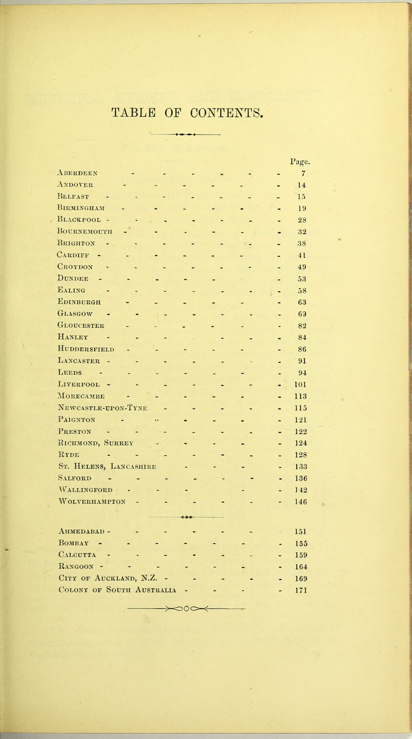 TABLE OP CONTENTS, Ajjeudken An'doveh Belfast Bikmingham Blackpool - BouiiNEMOUTir Brighton Cardiff - - - Croydon Dundee PllLING Edinburgh Glasgow Gloucester Hanley Huddersfield Lancaster - Leeds Liverpool - Morecambe Newcastle-upon-Tyne Paignton Preston Bicumond, Surrey Ryde St. Helens, Lancashire Salford Wallingford W OLVERHAMPTON Page. 7 U l.i 1!) 28 32 38 41 49 .53 58 63 69 82 84 86 91 94 101 - 113 115 121 122 124 128 133 136 142 146 Ahmedabad - - - Bombay - - - - Calcutta R.vngoon - - - . City of Auckland, N.Z. - Colony of South Australia - 151 155 159 164 169 171 >-oOcX-