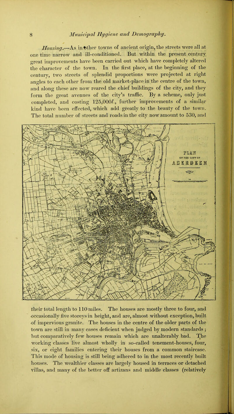 Housing.—As in«)tlier towns of ancient origin, tlie streets were all at one time narrow and ill-conditioned. But within the present century great improvements have been carried out which have completely altered the character of the town. In the first place, at the beginning of the century, two streets of splendid proportions were projected at right angles to each other from the old market-place in the centre of the town, and along these are now reared the chief buildings of the city, and they form the great avenues of the city’s traffic. By a scheme, only just completed, and costing 125,000/., further improvements of a similar kind have been effected, which add greatly to the beauty of the town. The total number of streets and roads in the city now amount to 530, and their total length to 110 miles. The houses are mostly three to four, and occasionally five storeys in height, and are, almost without exception, built of impervious granite. The houses in the centre of the older parts of the town are still in many cases deficient when judged by modern standards ; 1)ut comparatively few houses remain which are unalterably bad. The working classes live almost wholly in so-called tenement-houses, four, six, or eight families entering their houses from a common staircase. This mode of housing is still being adhered to in the most recently built houses. The wealthier classes are largely housed in terraces or detached villas, and many of the better off artizans and middle classes (relatively