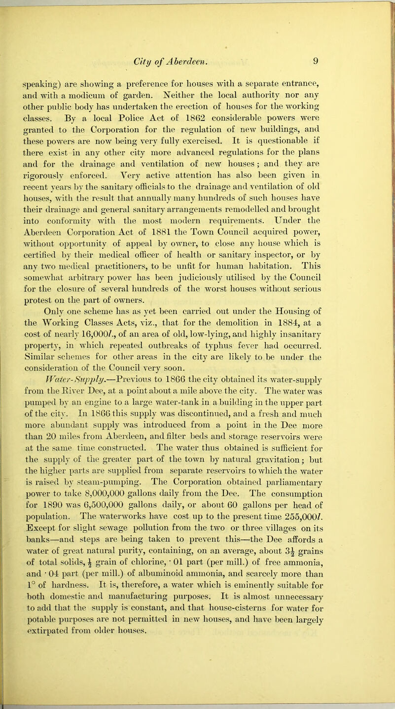 speaking) are showing a preference for houses with a separate entrance, and with a modicum of garden. Neither the local authority nor any other public body has undertaken the erection of houses for the working classes. By a local Police Act of 1862 considerable powers were granted to the Corporation for the regulation of new buildings, and these powers are now being very fully exercised. It is questionable if there exist in any other city more advanced regulations for the plans and for the drainage and ventilation of new houses; and they are rigorously enforced. Very active attention has also been given in recent years by the sanitary officials to the drainage and ventilation of old houses, with the result that annually many hundreds of such houses have their drainage and general sanitary arrangements remodelled and brought into conformity with the most modern requirements. Under the Aberdeen Corporation Act of 1881 the Town Council acquired power, without opportunity of appeal by owner, to close any house which is certified by their medical officer of health or sanitary inspector, or by any tAVO medical practitioners, to be unfit for human habitation. This someAvhat arbitrary power has been judiciously utilised by the Council for the closure of se\'eral hundreds of the worst hoxises Avith(Aut serious protest on the part of owners. Only one scheme has as yet been carried out under the Housing of the Working Classes Acts, viz., that for the demolition in 1884, at a cost of nearly 16,000/., of an area of old, low-lying, and highly insanitary property, in Avhich repeated outbreaks of typhus fever had occurred. Similar schemes for other areas in the city are likely to be under the consideration of the Council very soon. Water-Supply.—Previous to 1866 the city obtained its Avater-supply from the Elver Dee, at a point about a mile above the city. The water was pumped by an engine to a large water-tank in a building in the upper part of the city. In 1866 this supply was discontinued, and a fresh and much more abundant supply was introduced from a point in the Dee more than 20 miles from Aberdeen, and filter beds and storage reservoirs Avere at the same time constructed. The Avater thus obtained is sufficient for the siApply of the greater part of the toAvn by natural gravitation; but the higher parts are supplied from separate reservoirs to Avhich the water is raised by steam-pumping. The Corporation obtained parliamentary poAver to take 8,000,000 gallons daily from the Dee. The consumption for 1890 Avas 6,500,000 gallons daily, or about 60 gallons per head of population. The AvaterAvorks have cost up to the present time 255,000/. Except for slight seAvage pollution from the two or three villages on its banks—and steps are being taken to preA’ent this—the Dee affords a Avater of great natural purity, containing, on an average, about grains of total solids, ^ grain of chlorine, ■ 01 part (per mill.) of free ammonia, and • 04 part (per mill.) of albuminoid ammonia, and scarcely more than 1° of hardness. It is, therefore, a water Avhich is eminently suitable for both domestic and manufacturing purposes. It is almost unnecessary to add that the supply is constant, and that house-cisterns for Avater for potable purposes are not permitted in neAV houses, and liave been largely extirpated from older houses.