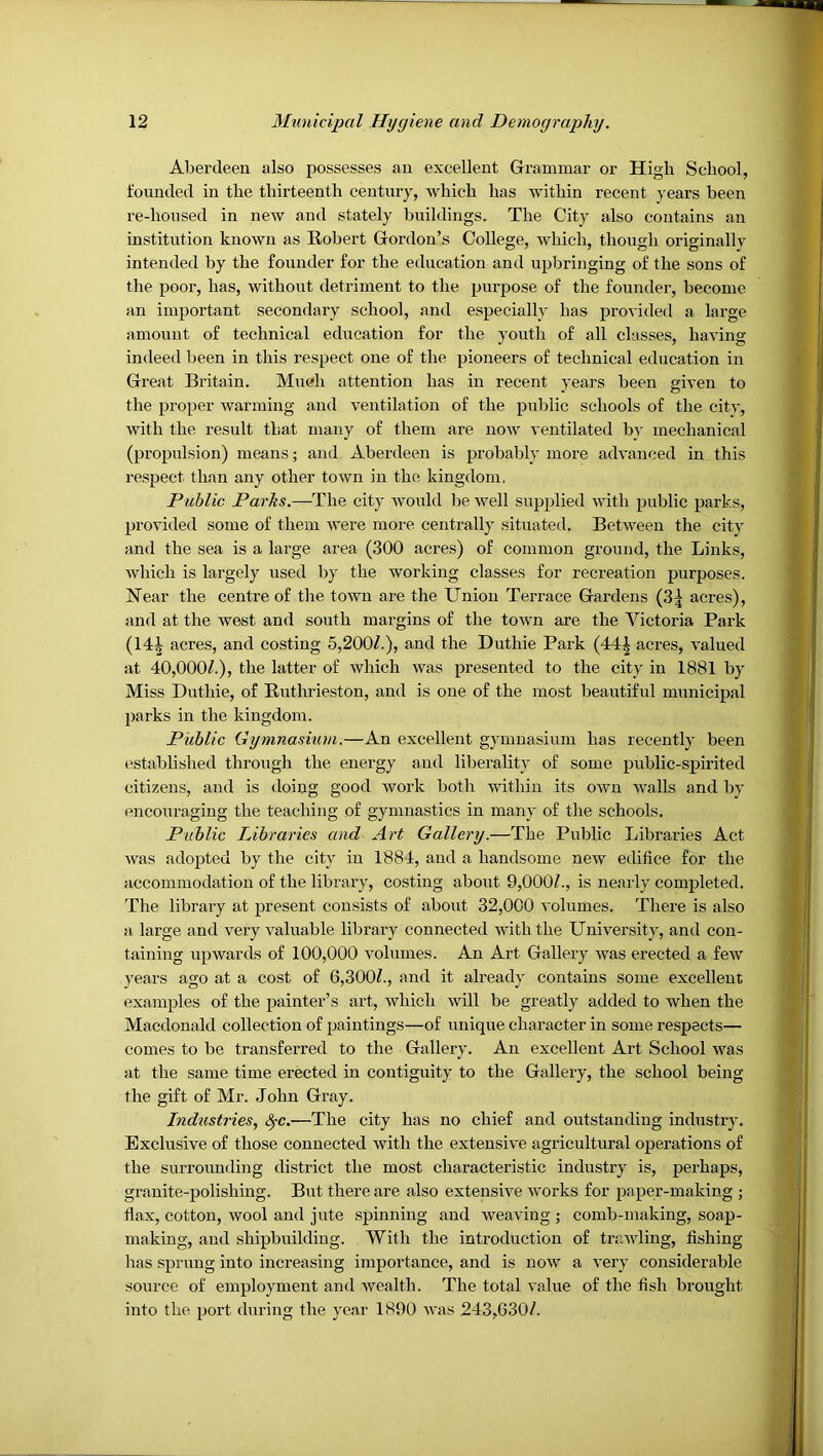 Aberdeen also possesses an excellent Grammar or High School, founded in the thirteenth century, which has within recent years been re-housed in new and stately buildings. The City also contains an institution known as Robert Gordon’s College, which, though originally intended by the founder for the education and upbringing of the sons of the poor, has, without detriment to the purpose of the founder, become an important secondary school, and especially has provided a lai'ge amount of technical education for the youth of all classes, having indeed been in this respect one of the pioneers of technical education in Great Britain. Mueh attention has in recent years been given to the proper warming and ventilation of the public schools of the citv, with the result that many of them are now ventilated by mechanical (propulsion) means; and Aberdeen is probably more advanced in this respect than any other town in the kingdom. Public Parks.—The city would be well supplied with public parks, provided some of them were more centrally situated. Between the city and the sea is a large area (300 acres) of common ground, the Links, which is largely used by the working classes for recreation purposes. Near the centre of the town are the Union Terrace Gardens (3| acres), and at the west and south margins of the town are the Victoria Park (14^ acres, and costing 5,200/.), and the Duthie Park (44| acres, valued at 40,000/.), the latter of whieh was presented to the city in 1881 by Miss Duthie, of Ruthrieston, and is one of the most beautiful municipal parks in the kingdom. Public Gymnasium.—An excellent gymnasium has recently been established through the energy and liberality of some public-spirited citizens, and is doing good work both within its own walls and by encouraging the teaching of gymnastics in many of the schools. Public Libraries and Art Gallery.—The Public Libraries Act was adopted by the city in 1884, and a handsome new edifice for the accommodation of the library, costing about 9,000/., is nearly completed. The library at present consists of about 32,000 volumes. There is also a large and very valuable library connected with the University, and con- taining upwards of 100,000 volumes. An Art Gallery was erected a few years ago at a cost of 6,300/., and it already contains some excellent examples of the painter’s art, which will be greatly added to when the Maedonald collection of paintings—of unique character in some respects— comes to be transferred to the Gallery. An excellent Art School was at the same time erected in contiguity to the Gallery, the school being the gift of Mr. John Gray. Industries, ^c.—The city has no chief and outstanding industry. Bxelusive of those connected with the extensive agricultural operations of the surrounding district the most characteristic industry is, perhaps, granite-polishing. But there are also extensive works for paper-making ; flax, cotton, wool and jute spinning and weaving ; comb-making, soap- making, and shipbuilding. With the introduction of trawling, fishing has sprung into increasing importance, and is now a very considerable source of employment and wealth. The total value of the fish brought into the port during the year 1890 was 243,630/.