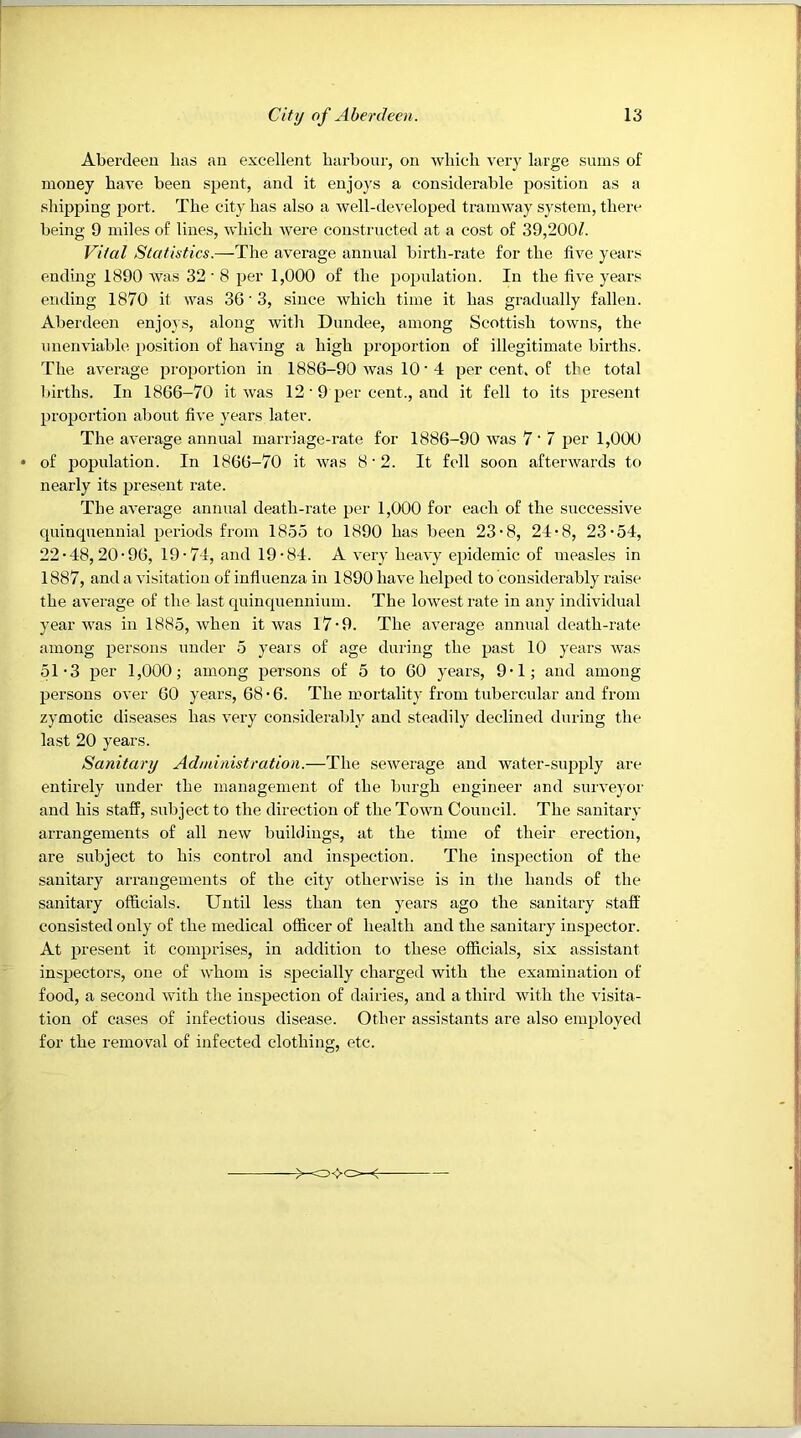 Aberdeen has an excellent barboiir, on wliicli very large sums of money have been spent, and it enjoys a considerable position as a shipping port. The city has also a well-developed tramway system, there being 9 miles of lines, which were constructed at a cost of 39,200/. Vital Statistics.—The average annual birth-rate for the five years ending 1890 Avas 32'8 per 1,000 of the population. In the five years ending 1870 it was 36'3, since Avhich time it has gradually fallen. Aberdeen enjoAS, along Avith Dundee, among Scottish toAvns, the unenviable position of having a high proportion of illegitimate births. The average proportion in 1886-90 Avas 10 • 4 per cent, of the total births. In 1866-70 it Avas 12 • 9 per cent., and it fell to its present proportion about five years later. The aA'erage annual marriage-rate for 1886-90 Avas 7‘ 7 per 1,000 of population. In 1866-70 it Avas 8 • 2. It fell soon afterAvards to nearly its present rate. The aA’erage annual death-rate per 1,000 for each of the successive quinquennial periods from 1855 to 1890 has been 23-8, 24-8, 23-54, 22-48,20-96, 19-74, and 19-84. A A’ery heaA’y epidemic of measles in 1887, and a A’isitation of influenza in 1890 liaA'e helped to considerably raise the aA’erage of the last quinquennium. The loAvestrate in any indiAudual year AA’as in 1885, Avhen it Avas 17-9. The average annual death-rate among persons under 5 years of age during the past 10 years Avas 51-3 per 1,000; among per.sons of 5 to 60 years, 9-1; and among persons OA’er 60 years, 68-6. The mortality from tubercular and from zymotic diseases has very considerably and steadily declined during the last 20 years. Sanitary Administration.—The seAverage and Avater-supply are entirely under the management of the burgh engineer and surveyor and his staff, subject to the direction of theToAvn Council. The sanitary arrangements of all neAv buildings, at the time of their erection, are subject to his control and inspection. The inspection of the sanitary arrangements of the city otherwise is in the hands of the sanitary officials. Until less than ten years ago the sanitary staff consisted only of the medical officer of health and the sanitary inspector. At present it comprises, in addition to these officials, six assistant inspectors, one of whom is specially charged Avith the examination of food, a second Avith the inspection of dairies, and a third Avith the visita- tion of cases of infectious disease. Other assistants are also employed for the removal of infected clothing, etc.