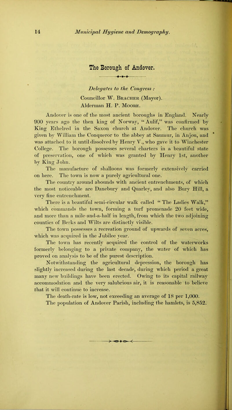 The Borough of Andover. Delegates to the Congress : Councillor W. Brachee (Mayor). Alderman H. P. Moore. AndoA’er is one o£ the ino.st ancient boroughs in England. Nearly 900 years ago the then king of Norway, “Aulif,” was confirmed by King Ethelred in the Saxon church at Andover. The church was given by William the Conqueror to the abbey at Saumur, in Anjou, and was attached to it until dissolved by Henry V., who gave it to Winchester College. The borough possesses several charters in a beautiful state of preservation, one of which was granted by Henry 1st, another by King John. The manufacture of shalloons was formerly extensively carried on here. The town is now a purely agricultural one. The country around abounds with ancient entrenchments, of which the most noticeable are Danebury and Quarley, and also Bury Hill, a very fine entrenchment. There is a beautiful semi-circular walk called “ The Ladies AValk,” which commands the town, forming a turf promenade 20 feet wide, and more than a mile and-a-half in length, from which the two adjoining counties of Berks and Wilts are distinctly visible. The town possesses a recreation ground of upwards of seven acres, which was acquired in the Jubilee year. The town has recently acquired the control of the wateiworks formerly belonging to a jirivate company, the water of which has proved on analysis to be of the purest description. Notwithstanding the agricultural depression, the borough has slightly increased during the last decade, during which period a great many new buildings have been erected. Owing to its capital railway accommodation and the very salubrious air, it is reasonable to believe that it will continue to increase. The death-rate is low, not exceeding an average of 18 per 1,000. The population of Andover Parish, including the hamlets, is 5,852.