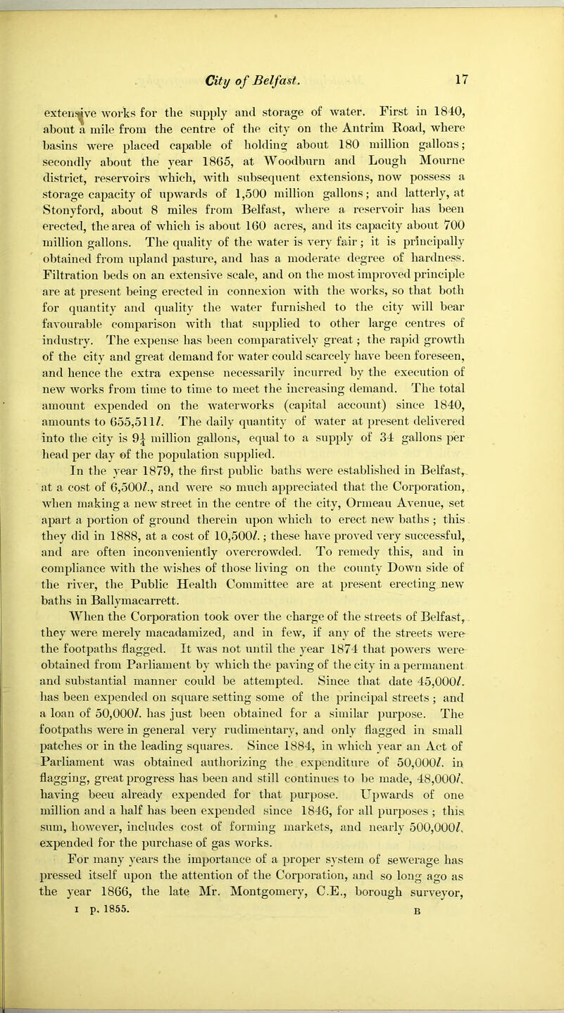 exteiif^ive works for the supply and storage of water. First in 1840, about a mile from the centre of the city on the Antrim Road, where basins were placed capable of holding about 180 million gallons; secondly about the year 1865, at Woodburn and Lough Mourne district, reservoirs which, with subsequent extensions, now possess a storage capacity of upwards of 1,500 million gallons; and latterly, at Stonyford, about 8 miles from Belfast, where a reservoir has been erected, the area of which is about 160 acres, and its capacity about 700 million gallons. The quality of the water is very fair; it is principally obtained from upland pasture, and has a moderate degree of hardness. Filtration beds on an extensive scale, and on the most improved principle are at present being erected in connexion with the works, so that both for quantity and quality the water furnished to the city will bear favourable comparison with that supplied to other large centres of industry. The expense has been comparatively great; the rapid growth of the city and great demand for water could scarcely have been foreseen, and hence the extra expense necessarily incurred by the execution of new works from time to time to meet the increasing demand. The total amount expended on the waterworks (capital account) since 1840, amounts to 655,511/. The daily quantity of water at present delivered into the city is 9| million gallons, equal to a supply of 34 gallons per head jjer day of the population supplied. In the year 1879, the first public baths were established in Belfast, at a cost of 6,500/., and were so much appreciated that the Corporation, when making a new street in the centre of the city, Ormeau Avenue, set apart a portion of ground therein upon Avhich to erect new baths ; this they did in 1888, at a cost of 10,500/.; these have proved very successful, and are often inconveniently overcrowded. To remedy this, and in compliance with the wi.shes of those living on the county Down side of the river, the Public Health Committee are at present erecting new baths in Ballymacarrett. When the Corporation took over the charge of the streets of Belfast, they were merely macadamized, and in few, if any of the streets were the footpaths flagged. It was not until the year 1874 that powers were obtained from Parliament by which the paving of the city in a permanent and substantial manner could be attempted. Since that date 45,000/. has been expended on square setting some of the principal streets ; and a loan of 50,000/. has just been obtained for a similar purpose. The footpaths were in general very rudimentary, and only flagged in small patches or in the leading squares. Since 1884, in which year an Act of Parliament was obtained authorizing the expenditure of 50,000/. in flagging, great progress has been and still continues to be made, 48,000/. having been already expended for that purpose. Upwards of one million and a half has been expended since 1846, for all purposes ; this sum, however, includes cost of forming markets, and nearly 500,000/. expended for the purchase of gas works. For many years the importance of a proper system of sewerage has pressed itself upon the attention of the Corporation, and so long ago as the year 1866, the late Mr. Montgomery, C.E., borough surveyor, I p. 1855. B