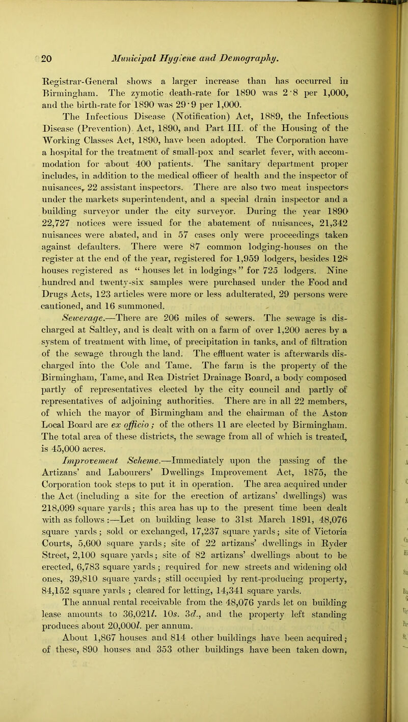 Registrar-General shows a larger increase than has occurred iu Eii'iningham. The zymotic death-rate for 1890 was 2'8 per 1,000, and the birth-rate for 1890 was 29'9 per 1,000. The Infections Disease (Notification) Act, 1889, the Infectious Disease (Prevention) Act, 1890, and Part III. of the Housing of the Working Classes Act, 1890, have been adopted. The Corporation have a hospital for the treatment of small-pox and scarlet fever, with accom- modation for about 400 patients. Tlie sanitary department proper includes, in addition to the medical officer of health and the inspector of nuisances, 22 assistant inspectors. There are also two meat inspectors under the markets superintendent, and a special drain inspector and a building surveyor under the city surveyor. During the year 1890 22,727 notices were issued for the abatement of nuisances, 21,342 nuisances were abated, and in 57 cases only were proceedings taken against defaulters. There were 87 common lodging-houses on the register at the end of the year, registered for 1,959 lodgers, besides 128 houses registered as “ houses let in lodgings ” for 725 lodgers. Nine hundred and twenty-six samples were purchased under the Food and Drugs Acts, 123 articles were more or less adulterated, 29 persons were cautioned, and 16 summoned. Sewerage.—-There are 206 miles of sewers. The sewage is dis- charged at Saltley, and is dealt with on a farm of over 1,200 acres by a system of treatment with lime, of precipitation in tanks, and of filtration of the sewage through the land. The effluent water is afterwards dis- charged into the Cole and Tame. The farm is the property of the Birmingham, Tame, and Rea District Drainage Board, a body composed partly of representatives elected by the city council and partly of representatives of adjoining authorities. There are in all 22 members, of wliich the mayor of Birmingham and the chairman of the Aston Local Board are ex officio ; of the others 11 are elected by Birmingham. The total area of these districts, the sewage from all of which is treated, is 45,000 acres. Improvement Scheme.—Immediately upon the passing of the Artizans’ and Labourers’ Dwellings Improvement Act, 1875, the Corporation took steps to put it in operation. The area acquired under the Act (including a site for the erection of artizans’ dwellings) was 218,099 square yards; this area has up to the present time been dealt with as follows :—Let on building lease to 31st March 1891, 48,076 square yards; .sold or exchanged, 17,237 square yards; site of Victoria Coui’ts, 5,600 square yards; site of 22 artizans’ dwellings in Ryder Street, 2,100 square yards; site of 82 artizans’ dwellings about to be erected, 6,783 square j'ards ; required for new streets and Avidening old ones, 39,810 square yards; still occupied by rent-producing property, 84,152 square yards ; cleared for letting, 14,341 square yards. The annual rental receivable from the 48,076 yards let on building lease amounts to 36,021Z. 10s. 3c7., and the property left standing- produces about 20,000/. per annum. About 1,867 houses and 814 other buildings haA'e been acquired; of these, 890 houses and 353 other buildings have been taken down.